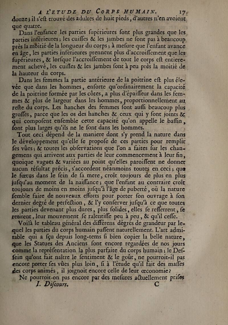 douze 5 il s’eft trouvé des adultes de huit pieds, d’autres n’en avoient que quatre. Dans l’enfance les parties fupérieures font plus grandes que les parties inférieures; les cuilfes &: les jambes ne font pas à beaucoup près la moitié de la longueur du corps ; à mefure que l’enfant avance en âge, les parties inférieures prennent plus d’accroilfcment que les fupérieures , 5c lorfque l’accroifTement de tout le corps eft entière¬ ment achevé, les cuifles 5c ies jambes font à peu près la moitié de la hauteur du corps. Dans les femmes la partie antérieure de la poitrine eft plus éle¬ vée que dans les hommes, enforte qu’ordinairement la capacité de la poitrine formée par les côtes, a plus depaiffeur dans les fem¬ mes 5c plus de largeur dans les hommes, proportionnellement au refte du corps. Les hanches des femmes font aufîi beaucoup plus groffes, parce que les os des hanches 5c ceux qui y font joints 5c qui compofent enfemble cette capacité qu’on appelle le baffin, font plus larges qu’ils ne le font dans les hommes. Tout ceci dépend de la maniéré dont s’y prend la nature dans le développement qu'elle fe propofe de ces parties pour remplir fes vues ; 5c toutes les obfervations que l’on a faites fur les chan- gemens qui arrivent aux parties de leur commencement à leur fin, quoique vagues 5c variées au point quelles paroiftent ne donner aucun réfultat précis, s’accordent néanmoins toutes en ceci ; qua le fœtus dans le fein de fa mere, croît toujours de plus en plus jufq ü’au moment de la naiffance ; que l’enfant au contraire croît toujours de moins en moins jufqu’à l’âge de puberté, ou la nature femble faire de nouveaux efforts pour porter fon ouvrage à fon dernier degré de perfeition , 5c l’y conferver jufqu’à ce que toutes les parties devenant plus dures, plus folides, elles fe refferrent, fe retirent, leur mouvement fe ralentiffe peu à peu, 5c qu’il ceffe. Voilà le tableau général des différens dégrés de grandeur par le¬ quel les parties du corps humain paflent naturellement. L’art admi¬ rable qui a fçu depuis long-tems fi bien copier la belle nature, que les Statues des Anciens font encore regardées de 110s jours comme la repréfentation la plus parfaite du corps humain» leDef- fein qu?ont fait naîcre le fentiment 5c le goût, ne pourroit-il pas encore porter fes vûes plus loin, fi à l’étude qu’il fait des maftes des corps animés, il joignoit encore celle de leur œconomie ? Ne pourroit-on pas encore par des mefures actuellement prifes L D if cours* C