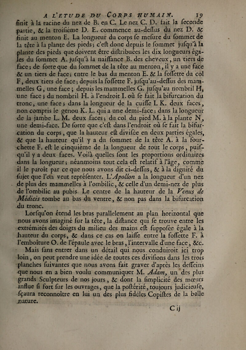 finît à la racine du nez de B. en C. Le nez C. D. fait la fécondé partie, Sc la troifiéme D. E. commence au-deflus du nez D. &c finit au menton E. La longueur du corps fe mefure du fommet de la tête à la plante des pieds ; c’eft donc depuis le fommet jufqu’à la plante des pieds que doivent être diftribuées les dix longueurs éga¬ ies du fommet A. jufqu’à la naiflance B. des cheveux, un tiers de face ; de forte que du fommet de la tête au menton, il y a une face &: un tiers de face; entre le bas du menton E. Sc la fofTette du col F, deux tiers de face ; depuis la fofTette F. jufqu’au-defTus des mara- melles G, une face ; depuis les mammelles G. jufqu’au nombril H, une face > du nombril H. à l’endroit I. où fe fait la bifurcation du tronc, une face* dans la longueur de la cuiffe I. K. deux faces, non compris le genou K. L. qui a une demi-face ; dans la longueur de la jambe L. M. deux faces; du col du pied M. à la plante N, une demi-face. De forte que c’eft dans l’endroit où fe fait la bifur¬ cation du corps, que la hauteur eft divifée en deux parties égales, & que la hauteur qu’il y a du fommet de la tête A. à la four¬ chette F. eft le cinquième de la longueur de tout le corps, puif- qu’il y a deux faces. Voilà quelles font les proportions ordinaires dans la longueur; néanmoins tout cela eft relatif à l’âge, comme il le paroît par ce que nous avons dit ci-deflus, & à la dignité du fujet que Ton veut repréfenter. L'Apollon a la longueur d’un nez .. de plus des mammelles à l’ombilic, &: celle d’un demi-nez de plus de l’ombilic au pubis. Le centre de la hauteur de la Venus de Médicis tombe au bas du ventre, &: non pas dans la bifurcation du tronc. Lorfqu on étend les bras parallèlement au plan horizontal que nous avons imaginé fur la tête, la diftance qui fe trouve entre les extrémités des doigts du milieu des mains eft fuppofée égale à la hauteur du corps, Sc dans ce cas on laifïe entre la follette F. à Temboîture O. de l’épaule avec le bras, l’intervalle d’une face, &c. Mais fans entrer dans un détail qui nous conduiroit ici trop loin , on peut prendre une idée de toutes ces divifions dans les trois planches fuivantes que nous avons fait graver d’après les defTeins que nous en a bien voulu communiquer M. Adam, un des plus grands Sculpteurs de nos jours , Sc dont la fimplicité des mœurs influe fi fort fur les ouvrages, que la poftérité, toujours judicieufe, Ycaura reconnoître en lui un des plus fidèles Copiftes de la belle jiature. Cij