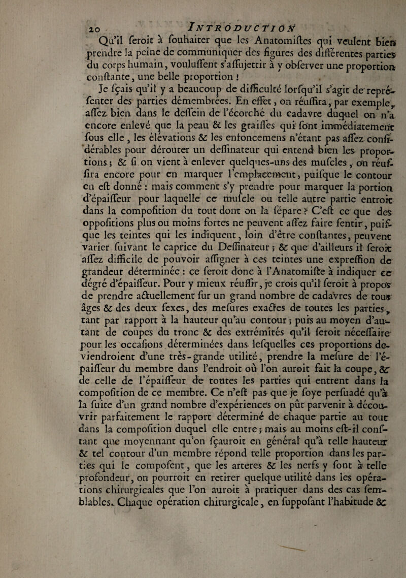 Qu’il feroit à fouhaiter que les Anatomiftes qui veulent bien prendre la peine de communiquer des figures des différentes parties du corps humain, voulurent s’aflfujettir à y obferver une proportion confiante, une belle proportion i Je fçais qu’il y a beaucoup de difficulté lorfqu’il s’agit de repré- fenter des parties démembrées. En effet, on réufiira, par exemple r aflez bien dans le deflein de l’écorché du cadavre duquel on n’â encore enlevé que la peau & les grailles qui font immédiatement fous elle , les élévations & les enfoncemens n’étant pas aflez confi- dérables pour dérouter un deflinateur qui entend bien les- propor¬ tions; & fi on vient à enlever quelques-uns des mufcles , on réu f- lira encore pour en marquer remplacement, puifque le contour en eft donné : mais comment s’y prendre pour marquer la portion d’épaiflfeur pour laquelle ce mufcle ou telle autre partie entrait dans la compofition du tout dont on la fépare ? C’eft ce que des oppofitions plus ou moins fortes ne peuvent allez faire fentir, puis¬ que les teintes qui les indiquent, loin d’être confiantes, peuvent varier fuivant te caprice du Deflinateur ; & que d’ailleurs il ferok aflez difficile de pouvoir afligner à ces teintes une expreflfion de grandeur déterminée : ce feroit donc à l’Ânatomiffe à indiquer ce degré d’épaifleur. Pour y mieux réuflir, je crois qu’il feroit à propos de prendre a&uellement fur un grand nombre de cadavres de tour âges & des deux fexes, des mefures exaéfes de toutes les parties ,, tant par rapport à la hauteur qu’au contour ; puis au moyen d’au- tant de coupes du tronc & des extrémités qu’il feroit néceflaire pour les occafions déterminées dans lefquelies ces proportions de- viendroient d’une très-grande utilité, prendre la mefure de le- paifleur du membre dans l’endroit où l’on auroit fait la coupe, 8C de celle de l’épaiflFeur de toutes les parties qui entrent dans la compofition de ce membre. Ce n’eft pas que je foye perfuadé qu’à la fuite d’un grand nombre d’expériences on pût parvenir à décou¬ vrir parfaitement le rapport déterminé de chaque partie au tout dans la compofition duquel elle entre; mais au moins eft-il conf- tant que moyennant qu’on fçauroit en général qu’à telle hauteur 8c tel contour d’un membre répond telle proportion dans les par¬ ties qui le compofent, que les arteres &: les nerfs y font à telle profondeur, on pourroit en retirer quelque utilité dans les opéra¬ tions chirurgicales que Ton auroit à pratiquer dans des cas fem- blables.. Chaque opération chirurgicale x en fuppofant l’habitude 8c