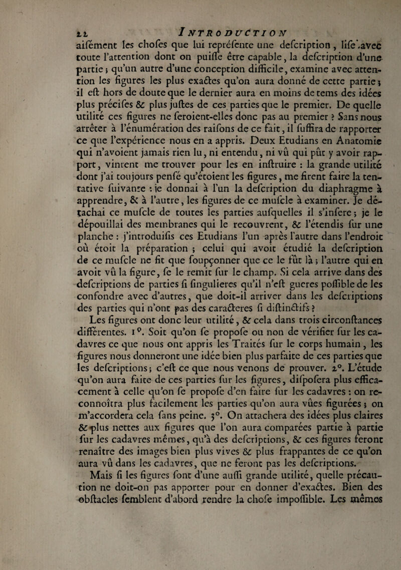 aifémcnt les chofes que lui repréfente une defeription , life'.avec toute l’attention dont on puilTe être capable, la defeription d’un& partie ; qu’un autre d’une conception difficile, examine avec atten¬ tion les figures les plus exaébes qu’on aura donné de cette partie \ il eft hors de doute que le dernier aura en moins de tems des idées plus précifes & plus juftes de ces parties que le premier. De quelle utilité ces figures ne feroient-elies donc pas au premier ? Sans nous arrêter à l’énumération des raifons de ce fait, il fuffirade rapporter ce que l’expérience nous en a appris. Deux Etudians en Anatomie qui n’avoient jamais rien lu, ni entendu, ni vu qui pût y avoir rap¬ port, vinrent me trouver pour les en inftruire : la grande utilité dont j’ai toujours penfé qu’étoient les figures ? me firent faire la ten¬ tative fuivanre : je donnai à l’un la defeription du diaphragme à apprendre, & à l’autre, les figures de ce mufcle à examiner. Je dé¬ tachai ce mufcle de toutes les parties aufquelles il s’infere ; je le dépouillai des membranes qui le recouvrent, & l’étendis fur une planche : j’introduifis ces Etudians l’un après l’autre dans l’endroit où étoit la préparation ; celui qui avoit étudié la defeription de ce mufcle ne fit que foupçonner que ce le fût là ; l’autre qui en avoit vû la figure, fe le remit fur le champ. Si cela arrive dans des deferiptions de parties fi fingulieres qu’il n’cft gueres poffiblede les confondre avec d’autres, que doit-il arriver dans les deferiptions des parties qui n’ont pas des caraéteres fi dlftinélifs ? Les figures ont donc leur utilité, &■ cela dans trois circonftances différentes, i °. Soit qu’on fe propofe ou non de vérifier fur les ca¬ davres ce que nous ont appris les Traicés fur le corps humain, les figures nous donneront une idée bien plus parfaite de ces parties que les deferiptions; c’efi: ce que nous venons de prouver. i°. L’étude qu’on aura faite de ces parties fur les figures, difpofera plus effica¬ cement à celle qu’on fe propofe d’en faire fur les cadavres : on re- connoîcra plus facilement les parties qu’on aura vûes figurées ; on m’accordera cela fans peine. $°. On attachera des idées plus claires ÔÉ'plus nettes aux figures que l’on aura comparées partie à partie fur les cadavres mêmes, qu’à des deferiptions, & ces figures feront renaître des images bien plus vives plus frappantes de ce qu’on aura vûdans les cadavres, que ne feront pas les deferiptions. Mais fi les figures font d’une auffi grande utilité, quelle précau¬ tion ne doit-on pas apporter pour en donner d’exaéîes. Bien des obftacles femblent d’abord rendre la chcfe impoffible. Les mêmes