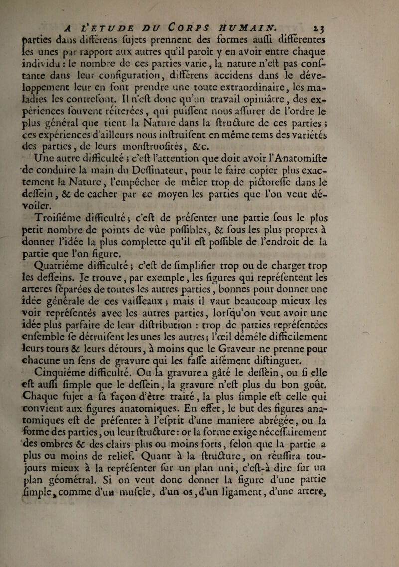 parties dans differens fujecs prennent des formes auffi différences les unes par rapport aux autres qu’il paroît y en avoir entre chaque individu : le nombre de ces parties varie, la nature n’eft pas cons¬ tante dans leur configuration, differens accidens dans le déve¬ loppement leur en font prendre une toute extraordinaire, les ma¬ ladies les contrefont. Il n’eft donc qu’un travail opiniâtre , des ex¬ périences Souvent réitérées, qui puiffent nous affiner de l’ordre le plus général que tient la Nature dans la ftruéture de ces parties > ces expériences d'ailleurs nous inftruifent en même teins des variétés des parties, de leurs monftruofités, &c. Une autre difficulcé j c’eft l’attention que doit avoir l’Anatomifte *de conduire la main du Deffinateur, pour le faire copier plus exac¬ tement la Nature, l’empêcher de mêler trop de piéloreffe dans le deffein, & de cacher par ce moyen les parties que l’on veut dé¬ voiler. Troifiétiie difficulté; c’eft de préfenter une partie fous le plus petit nombre de points de vue poffibles, &; fous les plus propres à donner l’idée la plus complette qu’il eft poffible de l’endroit de la partie que l’on figure. Quatrième difficulté ; c’eft de fîmplifier trop ou de charger trop les deffeins. Je trouve, par exemple, les figures qui repréfentent les arteres féparées de toutes les autres parties, bonnes pour donner une idée générale de ces vaiffeaux ; mais il vaut beaucoup mieux les voir repréfentés avec les autres parties, lorfqu’on veut avoir une idée plus parfaite de leur diftribution : trop de parties repréfentées cnfemble fe détruifent les unes les autres; l’œil démêle difficilement leurs tours & leurs détours, à moins que le Graveur ne prenne pour chacune un fens de gravure qui les faffe aifémqnt diftinguer. Cinquième difficulté. Ou la gravure a gâté le defféin, ou fi elle eft auffi fimple que le deffein, la gravure n’eft plus du bon goût. Chaque fujet a fa façon d’être traité, la plus fimple eft celle qui convient aux figures anatomiques. En effet, le but des figures ana¬ tomiques eft de préfenter à l’efprit d’une maniéré abrégée, ou la forme des parties, ou leur ftruéture : or la forme exige néceffairement des ombres Sc des clairs plus ou moins forts, félon que la partie a plus ou moins de relief. Quant à la ftruéture, on réuffira tou¬ jours mieux à la repréfenter fur un plan uni, c’eft-à dire fur un plan géométral. Si on veut donc donner la figure d’une partie fimple%comme d’ua mufcle, d’un os,d’un ligament, d’une artere.