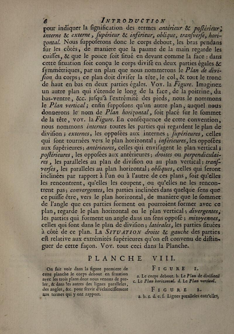 pour indiquer la lignification des termes antérieur 8c poférieurl interne 8c externe , fupérieur 8c inférieur, oblique, tranfverfe, hori¬ zontal. Nous fuppoferons donc le corps debout, les bras pendans fur les côtés, de maniéré que la paume de la main regarde les cuiffes, 8c que le pouce Toit fitué en devant comme la face : dans cette fituation foit conçu le corps divifé en deux parties égales 8c fymmétriques, par un plan que nous nommerons le Plan de divi- fion du corps ; ce pian doit divifer la tête, le col, & tout le tronc de haut en bas en deux parties égales. Voy. la Figure. Imaginez un autre plan qui s’étende le long de la face, de la poitrine, du bas-ventre, 8cc. jufqu’à l’extrémité des pieds, nous le nommons le Plan vertical ; enfin fuppofons qu’un autre plan, auquel nous donnerons le nom de Plan horizontal, foit placé fur le fommet delà tête, voy. lajFigure. En conféquencc de cette convention, nous nommons internes toutes les parties qui regardent le plan de divifion ; externes, les oppofées aux internes ; fupérieures, celles qui font tournées vers le plan horizontal ; inférieures, les oppofées aux fupérieures; antérieures, celles qui envifagent le plan vertical s poflérieures, les oppofées aux antérieures ; droites ou perpendiculai¬ res , les parallèles au plan de divifion ou au plan vertical; tranf- verfes, les parallèles au plan horizontal; obliques, celles qui feront inclinées par rapport à l’un ou à l’autre de ces plans, foit qu’elles les rencontrent, qu’elles les coupent, ou qu’elles ne les rencon¬ trent pas ; convergentes, les parties inclinées dans quelque fens que ce puiffe être, vers le plan horizontal, de maniéré que le fommet de l’angle que ces parties forment ou pourroient former avec ce plan, regarde le plan horizontal ou le plan vertical-, divergentes, les parties qui forment un angle dans un fens oppofé ; mitoyennes, celles qui font dans le plan de divifion ; latérales, les parties fîtuées à côté de ce plan. La Situation droite 8c gauche des parties cfl relative aux extrémités fupérieures qu’on eft convenu de diftin* guer de cette façon. Voy. tout ceci dans la Planche. PLANCHE VIII. On fait voir dans la figure première de FiGURE I. cette planche le corps debout en fituation a Le aebout. b. Le Plan de divifionj avec les trois plans dont nous venons de par- c> Le FUfhorizontal. J. Le Plan vertical. 1er, & dans îes autres des lignes parallèles, des angles, &c. pour fervir d’éclairciflement FiGURE 1. Wx termes qui y orn rapport, 3 c a. e. f. Lignes parallèles entr’cllcs,