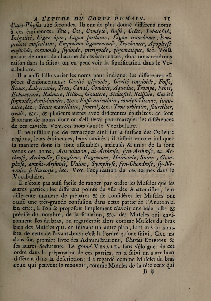 a l'etudë du Corps humain. ir tÏÏapo-Phyfes aux fécondés. Ils ont de plus donné differens noms à ces éminences: Tête , Col, Condyle} B ojfe, Crête, Tuberojité, Inégalité 3 Ligne âpre y Ligne Jaillante, Ligne tranchante y Em¬ preinte mufculaire , Empreinte ligamenteufe, Trochanter, Apophyfe mafloide, coronoide, flyloide, pterigjoide, qigomatique, &c. Voilà autant de noms de chacune de ces eminences, dont nous rendrons raifon dans la fuite j on en peut voir la lignification dans le Vo¬ cabulaire. Il a auffi fallu varier les noms pour indiquer les differentes ef- péces d’enfoncemens : Cavité glênoide, Cavité cotyloïde, F ojfe % Sinus y Labyrinthe y Trou, Canal, Conduit, Aqueduc 3 Trompe, Fente, Echancrure y Rainure, Sillon, Goutiere, Sinuofité, Sciffiire, Cavité jigmoide, demi-lunaire y Scc. ; Fojfe articulaire, condyloïdienne, jugu¬ laire, Scc. ; Sinus maxillaire, f rontal, &c. ; Trou orbitaire, fourcilier^ ovale, &c., ÔC plufieurs autres avec différentes épithétes : ce font là autant de noms dont on s’eft fërvi pour marquer les différences de ces cavicés. Voy. ces mots dans le Vocabulaire. Il ne fuffifoit pas de remarquer ainfi fur la furface des Os leurs régions, leurs éminences, leurs cavités ; il falloir encore indiquer la maniéré dont ils font affemblés, articulés & unis-, de là font venus ces noms, Articulation, di-Arthrofe, fyn-Arthrofe, en-Ar- throfe, Arthrodie, Gynglime, Engrenure, Harmonie, Suture, Gom¬ phofe, amphi-Arthrofe, Union, Symphyfe, fyn-Chondrofe, fy-Ne- vrofe, ji-Sarcorfe, Scc. Voy. l’explication de ces termes dans le .Vocabulaire. Il n’étoit pas auffi facile de ranger par ordre les Mufcles que les autres parties i les differens points de vue des Anatomiftes, leur différente maniéré de préparer Sc de confidérer les Mufcles ont caufé une très-grande confufion dans cette partie de l’Anatomie. En effet, fi l’on fe propofoit fimplement d’avoir une idée jufte Sc précife du nombre, de la ficuation, &c. des Mufcles qui envi¬ ronnent Vos du bras, on regarderoit alors comme Mufcles du bras bien des Mufcles qui, en fuivant un autre plan, font mis au nom¬ bre de ceux de l’avant-bras ; c’efl: là l’ordre qu’ont fuivi, Galien dans fon premier livre des Adminiftrations, Charles Etienne SC fes autres Se&ateurs. Le grand Vesale, fans s’éloigner de cet ordre dans la préparation de ces parties, en a fuivi un autre bien different dans la defcription ; il a regardé comme Mufcles du bras ceux qui peuvent le mouvoir^ comme Mufcles de la têce ceux qui