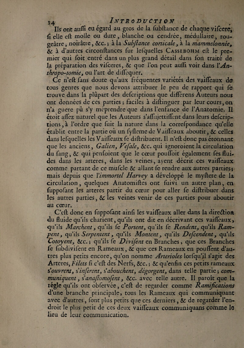 Introduction Ils ont auffi eu égard au gros de la fubftance de chaque vifcere, fl elle eft molle ou dure, blanche ou cendrée, médullaire, rou¬ geâtre , noirâtre, &c. ; à la Subfiance corticale , à la mammelonnée, 6c à d’autres circonftances fur lefquelles Cassebohm eft le pre¬ mier qui foit entré dans un plus grand détail dans fon traité de la préparation des vifceres, 6c que l’on peut aufli voir dans Y An¬ thropo-tomie, ou l’art de diffequer. Ce n’eft fans doute qu’aux fréquentes variétés des vaiffeaux de tous genres que nous devons attribuer le peu de rapport qui fe trouve dans la plupart des defcriptions que differens Auteurs nous ont données de ces parties ; faciles à diftinguer par leur cours, on n’a guere pu s’y méprendre que dans l’enfance de l’Anatomie. Il étoit affez naturel que les Auteurs s’aflujettiffent dans leurs defcrip¬ tions , à l’ordre que fuit la nature dans la correfpondance qu’elle établit entre la partie où un fyflemedc Vailfeaux aboutit, 6c celles dans lefquelles les Vailfeaux fe diftnbuent. Il n’eft donc pas étonnant que les anciens , Galien, Vefale, 6cc. qui ignoroient la circulation du fang, 6c qui penfoient que le cœur pouffoit également fes flui¬ des dans les arteres, dans les veines, ayent décrit ces vaiffeaux comme partant de ce mufcle 6c allant fe rendre aux autres parties; mais depuis que l'immortel Harvey a développé le myftere de la circulation , quelques Anatomiftes ont fuivi un autre plan, en fuppofant les arteres partir du cœur pour aller fe diftribuer dans les autres parties, 6c les veines venir de ces parties pour aboutir au cœur. C’eft donc en fuppofant ainfi les vaiffeaux aller dans la direétion du fluide qu’ils charient, qu’ils ont dit en décrivant ces vaiffeaux, qu’ils Marchent, qu’ils fe Portent, qu’ils fe Pendent, qu’ils Ram¬ pent, qu’ils Serpentent, qu’ils Montent, qu’ils Descendent, qu’ils Cotoyent, 6cc. ; qu’ils fe Divifent en Branches, que ces Branches fe fubdivifent en Rameaux , 6c que ces Rameaux en pouffent d’au¬ tres plus petits encore, qu’on nomme Artérioles lorfqu’il s’agit des Arteres, Filets fi c’eft des Nerfs, 6cc. ; 6c qu’enfin ces petits rameaux Couvrent, s inferent, s’abouchent, dégorgent, dans telle partie ; com¬ muniquent , s anaflomofent, 6cc. avec telle autre. Il paroît que la régie qu’ils ont obfervée, c’eft de regarder comme Ramifications d’une branche principale, tous les Rameaux qui communiquant avec d’autres, font plus petits que ces derniers, 6c de regarder l’en¬ droit le plus petit de ces deux vaiffeaux communiquans comme le lieu de leur communication.