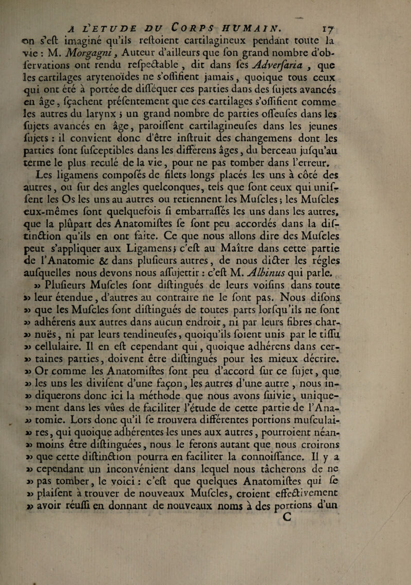 on sMl imaginé qu’ils reftoient cartilagineux pendant toute la vie : M. Morgagni , Auteur d’ailleurs que Ion grand nombre d’ob- fervarions ont rendu refpeCtable , dit dans Tes Adverfaria , que les cartilages aryténoïdes ne s’oflîfient jamais, quoique tous ceux qui ont été à portée de difféquer ces parties dans des fujets avancés en âge, fçachent préfentement que ces cartilages s’oftifient comme les autres du larynx j un grand nombre de parties offeufes dans les fujets avancés en âge, parodient cartilagineufes dans les jeunes fujets : il convient donc d’être inftruit des changemens dont les parties font fufceptibles dans les difFérens âges, du berceau jufqu’au terme le plus reculé de la vie, pour ne pas tomber dans l’erreur. Les ligamens compofés de filets longs placés les uns à côté des autres, ou fur des angles quelconques, tels que font ceux qui unif- fent les Os les uns au autres ou retiennent les Mufcles ; les Mufcles eux-mêmes font quelquefois fi embarrafles les uns dans les autres, que la plupart des Anatomiftes fe font peu accordés dans la dif- tin&ion qu’ils en ont faite. Ce que nous allons dire des Mufcles peut s’appliquer aux Ligamens3 c’eft au Maître dans cette partie de l’Anatomie & dans plufieurs autres, de nous diCter les régies aufquelles nous devons nous aftujettir : c’eft M. Albinus qui parle. Plufieurs Mufcles font diftingués de leurs voifins dans toute » leur étendue, d’autres au contraire ne le font pas. Nous diftms » que les Mufcles font diftingués de toutes parts lorfqu’ils ne font » adhérens aux autres dans aucun endroit , ni par leurs fibres char- nues, ni par leurs tendineufes, quoiqu’ils foient unis par le tiftii » cellulaire. Il en eft cependant qui, quoique adhérens dans cer- » taines parties, doivent être diftingués pour les mieux décrire. » Or comme les Anatomiftes font peu d’accord fin* ce fujet, que 3> les uns les divilent d’une façon , les autres d’une autre , nous in- » diquerons donc ici la méthode que nous avons fuivie, unique- » ment dans les vues de faciliter l’étude de cette partie de l’Ana- » tomie. Lors donc qu’il fe trouvera différentes portions mufculai- u res, qui quoique adhérentes les unes aux autres, pourroient néan- » moins être diftinguées, nous le ferons autant que nous croirons » que cette diftin&ion pourra en faciliter la connoiftance. Il y a k cependant un inconvénient dans lequel nous tâcherons de ne » pas tomber, le voici; c’eft que quelques Anatomiftes qui fe » plaifent â trouver de nouveaux Mufcles, croient effectivement » avoir réuffi en donnant de nouveaux noms à des portions d’un