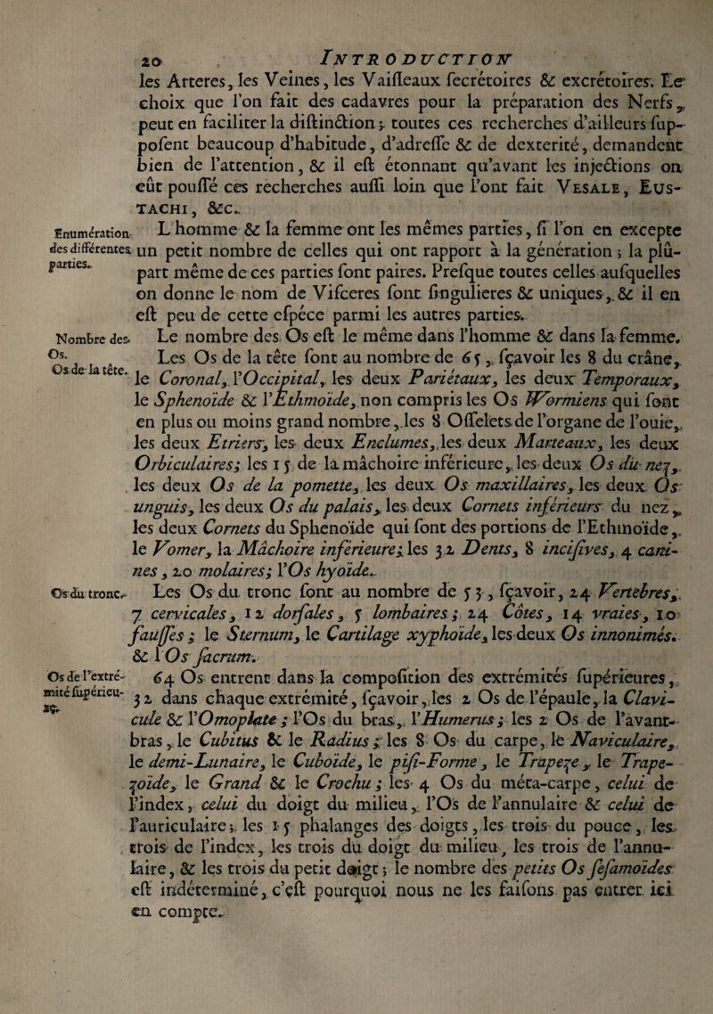 Os.de la tête. les Arteres, les Veines, les Vaifteaux fecrétoires 8c excrétoires. Le- choix que l’on fait des cadavres pour la préparation des Nerfs 9 peut en faciliter la diftinétion r toutes ces recherches d’ailleurs fup- pofenc beaucoup d’habitude, d’adreffe 8c de dextérité, demandent bien de l’attention, 8c il eft étonnant qu’avant les inje&ions on eût pouffé ces recherches auffi loin que font fait Vesale, Eus- TACHI , SCC.. Enumération Lhomme 8c la femme ont les mêmes parties, fi l’on en excepte des différentes, un petit nombre de celles qui ont rapport à la génération ; la plu- parties. part même de ces parties font paires. Prefque toutes celles aufquelles on donne le nom de Vifceres font ffngulieres Se uniques,. 8c il en eft peu de cette efpéce parmi les autres parties. Nombre des. Le nombre des Os eft le même dans l’homme Se dans la femme. °s- Les Os de la tête font au nombre de 6f , fçavoir les 8 du crâne,. le Coronal,_ l’Occipital, les deux Pariétaux, les deux Temporaux, le Sphénoïde Se Y Èthmoïde , non compris les Os JVormiens qui font en plus ou moins grand nombre, les B Offeletsde l’organe de Fouie,, les deux Etriers, les deux Enclumes.,,les deux Marteaux, les deux Orhiculaires; les 15 de lamâchoire inférieure,,les deux Os dit nej,. les deux Os de la pomette, les deux Os maxillaires, les deux Os unguisy les deux Os du palais, les deux Cornets inférieurs du nez > les deux Cornets du Sphénoïde qui font des portions de l’Ethmoïde le Vomery la Mâchoire inférieure;, les 32 Dents, 8 incifves, 4 cani¬ nes , 2.0 molaires; YOs hyoïde. Osdutronc.- Les Os du. tronc font au nombre de 5 3 , fçavoir, 24 Vertèbres, 7 cervicales, 12 dotfales, y lombaires; 24 Côtes, 14 vraies, 10 faujfes ; le Sternum, le Cartilage xyphoïde, les deux Os innommés» 8c YOs facrum. Osderextré- 64 Os entrent dans la compofition des extrémités fupérieures, mitefupeneu- ^ dans chaque extrémité, fçavoir ,;îes 2 Os de l’épaule, la Clavi- cule 8c Y Omoplate ; l’Os du bras, Y Humerus; les 2 Os de l’avant- bras ,1e Cubitus & le Radius les 8 Os du carpe, le Naviculaire, le demi-Lunaire, le Cuboïde, le pif-F orme; le Trapete ,. le Trape- ^oïde;■ le Grand 8c le Crochu ; les- 4 Os du méta-carpe, celui de l’index, celui du doigt du milieu* l’Os de l’annulaire 8c celui de l’auriculairei, les iy phalanges des doigts, les trois du pouce, les, crois de l’index, les trois du doigt du milieu, les trois de l’annu¬ laire , 8c les trois du petit doigt ; le nombre des petits Os fefatnoïdes eft indéterminé, c’çft pourquoi nous ne les faifons pas entrer, ici en compte^