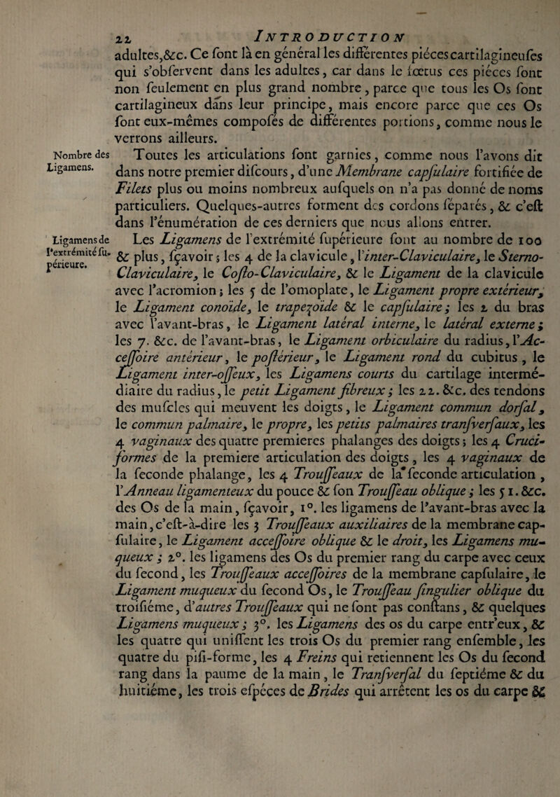 Nombre des Ligamens. Ligamens de l'extrémité fu» périeure. 22 Introduction adultes,&:c. Ce font là en général les différentes piècescartilagineufes qui s’obfervent dans les adultes, car dans le fœtus ces pièces font non feulement en plus grand nombre, parce que tous les Os font cartilagineux dans leur principe, mais encore parce que ces Os font eux-mêmes compofés de différentes portions, comme nous le verrons ailleurs. Toutes les articulations font garnies, comme nous l’avons dit dans notre premier difcours, d’une Membrane capfulaire fortifiée de Filets plus ou moins nombreux aufquels on n’a pas donné de noms particuliers. Quelques-autres forment des cordons féparés, 5c c’eft dans l’énumération de ces derniers que nous allons entrer. Les Ligamens de l’extrémité fupérieure font au nombre de ioo 5c plus, fçavoir $ les 4 de la clavicule, X internelaviculaire , le Sterno¬ claviculaire, le Cojlo- Claviculaire, 5c le Ligament de la clavicule avec facromion ; les 5 de l’omoplate, le Ligament propre extérieur, le Ligament conoide, le trape^oide 5c le capfulaire ; les 2 du bras avec l’avant-bras , le Ligament latéral interne, le latéral externe ; les 7. &c. de l’avant-bras, le Ligament orbiculaire du radius,l’^c- ceffoire antérieur, le pofiérieur, le Ligament rond du cubitus , le Ligament inter-offeux, les Ligamens courts du cartilage intermé¬ diaire du radius, le petit Ligament fibreux ; les 22. &c. des tendons des mufcles qui meuvent les doigts, le Ligament commun dorfal, le commun palmaire, le propre, les petits palmaires tranfverfaux, les 4 vaginaux des quatre premières phalanges des doigts -, les 4 Cruci¬ formes de la première articulation des doigts, les 4 vaginaux de la fécondé phalange, les 4 Trouffeaux de la*fécondé articulation , X Anneau ligamenteux du pouce 5C fon Trouffeau oblique ; les 51.5cc. des Os de la main, fçavoir, i°. les ligamens de l’avant-bras avec la main,c’eft:-à-dire les 3 Trouffeaux auxiliaires de la membrane cap¬ fulaire , le Ligament acçeffoire oblique 5c le droit, les Ligamens mu¬ queux m, 20. les ligamens des Os du premier rang du carpe avec ceux du fécond, les Trouffeaux acceffoires de la membrane capfulaire, le Ligament muqueux du fécond Os, le Trouffeau fingulier oblique du troifiéme, d’autres Trouffeaux qui ne font pas conflans, 5c quelques Ligamens muqueux ; 30, 1 es Ligamens des os du carpe entr’eux, 5C les quatre qui uniffent les trois Os du premier rang enfemble, les quatre du pifi-forme, les 4 Freins qui retiennent les Os du fécond rang dans la paume de la main , le Tranfverfal du feptiéme 5c du huitième, les trois efpéces de Brides qui arrêtent les os du carpe $£