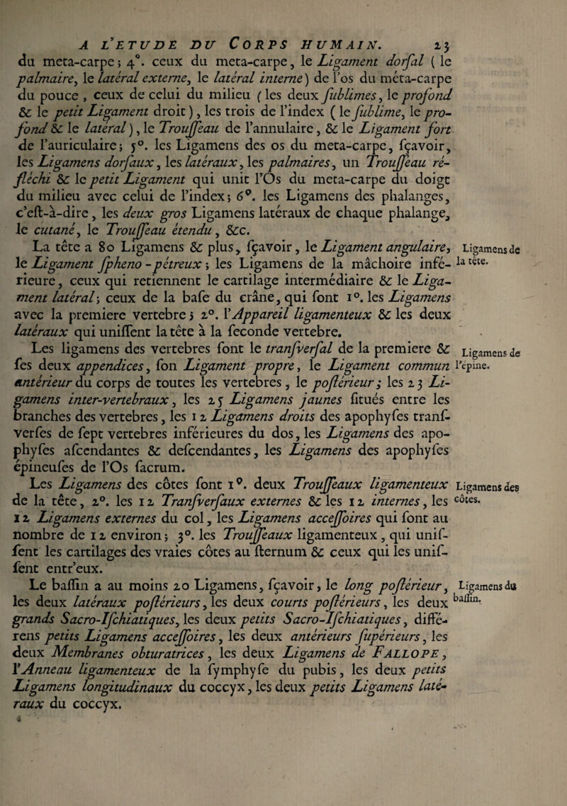 du meta-carpe; 40. ceux du meta-carpe, le Ligament dorfal ( le -palmaire, le latéral externe, le latéral interne ) de l’os du méta-carpe du pouce , ceux de celui du milieu (les deux fublimes, le profond 8c le Ligament droit ), les trois de l’index ( le fublime, le pro¬ fond 8c le latéral ), le Trouffeau de l’annulaire, 8c le Ligament fort de l’auriculaire ; j°. les Ligamens des os du meta-carpe, fçavoir, les Ligamens dorfaux, les latéraux > les palmaires, un Trouffeau ré¬ fléchi 8c le petit Ligament qui unit l’Os du meta-carpe du doigt du milieu avec celui de l’index; 6°. les Ligamens des phalanges, c’eft-à-dire, les deux gros Ligamens latéraux de chaque phalange, le cutané, le Trouffeau étendu, 8cc. La tête a 80 Ligamens 8c plus, fçavoir, le Ligament angulaire, le Ligament fpheno -pétreux ; les Ligamens de la mâchoire infé¬ rieure , ceux qui retiennent le cartilage intermédiaire 8c le Liga¬ ment latéral ; ceux de la bafe du crâne, qui font 1 °. les Ligamens avec la première vertebre 3 i°. l’Appareil ligamenteux 8c les deux latéraux qui unifient la tête à la fécondé vertebre. Les ligamens des vertebres font le tranfverfal de la première 8c fes deux appendices, fon Ligament propre, le Ligament commun antérieur du corps de toutes les vertebres, le poflérieur ; les 23 Li¬ gamens inter-vertebraux, les 2 5 Ligamens jaunes fitués entre les branches des vertebres, les 12 Ligamens droits des apophyfes tranf. verfes de fept vertebres inférieures du dos, les Ligamens des apo¬ phyfes afeendantes &: defeendantes, les Ligamens des apophyfes épineufes de l’Os facrum. Les Ligamens des côtes font 1Q. deux Trouffeaux ligamenteux de la tête, 20. les 12 Tranfverfaux externes 8c les 12 internes, les 1 z Ligamens externes du col, les Ligamens acceffoires qui font au nombre de 12 environ; 30. les Trouffeaux ligamenteux , qui unif- fent les cartilages des vraies côtes au fternum 8c ceux qui les unif- fent entr’eux. Le baflin a au moins 20 Ligamens, fçavoir, le long poflérieur, les deux latéraux poflérieurs, les deux courts poflérieur s, les deux grands Sacro-Ifchiatiquesy les deux petits Sacro-Ifchiatiques, diffé- rens petits Ligamens acceffoires, les deux antérieurs fupérieurs, les deux Membranes obturatrices, les deux Ligamens de F ALLO PE, XAnneau ligamenteux de la fymphyfe du pubis, les deux petits Ligamens longitudinaux du coccyx, les deux petits Ligamens laté¬ raux du coccyx. Ligamens de la tête. Ligamens de l'épine. Ligamens des côtes. Ligamens dut balfin.