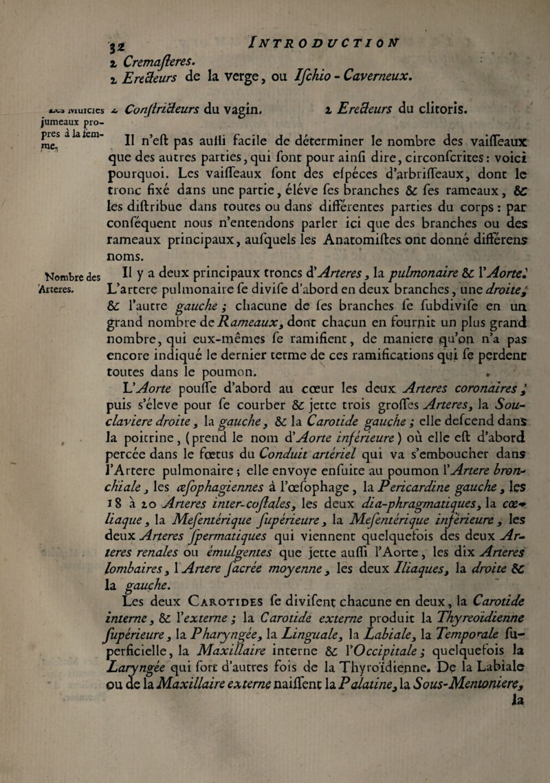 INTR 0 DUCTI OK %z i Cremafleres i Erecteurs de la verge, ou Ifchio - Caverneux, ii\.i muiCJcs jumeaux pro¬ pres àlaiem- me- a ConflriBeurs du vagin. i E relieurs du clitoris. Il n’eft pas aulli facile de déterminer le nombre des vaiffeaux que des autres parties, qui font pour ainfi dire, circonfcrites: voici pourquoi. Les vaiffeaux font des efpéces d’arbriffeaux, dont le tronc fixé dans une partie, éléve fes branches & fes rameaux, ÔC les diftribue dans toutes ou dans différentes parties du corps : par confisquent nous n’entendons parler ici que des branches ou des rameaux principaux, aufquels les Anatomiftes ont donné différens noms. Nombre des II y a deux principaux troncs à'Aneres, la pulmonaire Sc VAortel Arteres. L’artere pulmonaire fe divife d’abord en deux branches, une droite£ &: l’autre gauche ; chacune de fes branches fe fubdivife en un grand nombre de Rameaux, dont chacun en fournit un plus grand nombre, qui eux-mêmes fe ramifient, de manière qu’on n’a pas encore indiqué le dernier terme de ces ramifications qui fe perdent toutes dans le poumon. L'Aorte pouffe d’abord au cœur les deux Arteres coronaires / puis s’élève pour fe courber & jette trois groffes Arteres, la Sou~ claviere droite, la gauche, &c la Carotide gauche ; elle defeend dans la poicrine , ( prend le nom d’Aorte inférieure ) où elle eft d’abord percée dans le fœtus du Conduit artériel qui va s’emboucher dans l’Artere pulmonaire ; elle envoyé enfuite au poumon 1’Anere hron-- chiale j les œfophagiennes à l’œfophage , la Pericardine gauche , les 18 a io Arteres inter-coflales, les deux dia-phragmatiques , la cœ<* liaque, la Mefentérique fupérieure , la Mefentérique inférieure , les deux Arteres Jpermatiques qui viennent quelquefois des deux Ar¬ teres renales ou émulgentes que jette aufïi l’Aorte, les dix Aneres lombaires, X Anere facrée moyenne , les deux Iliaques, la droite &C la gauche. Les deux Carotides fe divifent chacune en deux, la Carotide interne , & Vexterne ; la Carotide externe produit la Thyreoidienne fupérieure , la Pharyngée, la Linguale, la Labiale, la Temporale fu- perficielle, la Maxillaire interne &: XOccipitale ; quelquefois la Laryngée qui fort d’autres fois de la Thyroïdienne. De la Labiale ou de la Maxillaire externe naiffenc la Palatine, la Sous-Mentoniere, ia