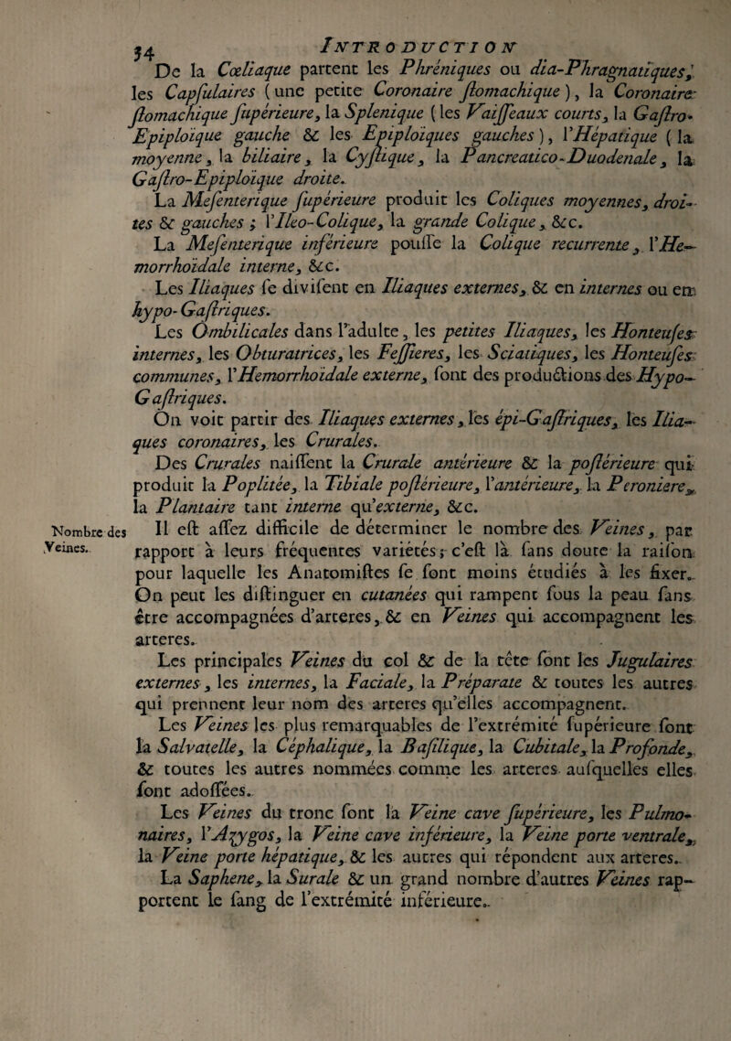 Nombre des .Veines. 54 InTR 0 DUC TI O N De la Cœliaque partent les Phréniques ou dia-Phragnatiques, les Capfulaires ( une petite Coronaire flomachique ), la Coronaire: Jlomachique fupérieure, la Splenique ( les Vaiffeaux courts, la Gajlro•• Epiploïque gauche & les Epiploïques gauches ), Y Hépatique (la moyenne, la biliaire, la Cyflique , la Pancreatico-Duodenale , la Gajlro-Epiploïque droite. La Mefenterique fupérïeure produit les Coliques moyennes, droi¬ tes tk gauches ; YIleo-Cohque, la grande Colique, Sec. La Mefenterique inférieure pouffe la Colique recurrente, Y He- morrhoïdale interne, &cc. Les Iliaques fe divifent en Iliaques externes, & en internes ou err hypo* Gaflriques. Les Ombilicales dans l’adulte, les petites Iliaques, les Honteufes- internes, les Obturatrices, les Fejjieres, les Sciatiques, les Honteufes communes, YHemorrhoïdale externe, font des productions des Hypo— Gafriques. On voit partir des Iliaques externes, les épi-Gaflrïques, les Ilia- que s coronaires, les Crurales. Des Crurales naiffent la Crurale antérieure & la poflérieure qui produit la Poplitée, la Tibiale poflérieure, Y antérieure ,. la Peroniere^. la Plantaire tant interne of externe, &c. Il eft affez difficile de déterminer le nombre des Veines, par. rapport à leurs fréquentes variétés; ceft là fans douce la rai ion pour laquelle les Anatomiftes fe font moins étudiés à les fixer». On peut les diftinguer en cutanées qui rampent fous la peau fans être accompagnées d’arteres, & en Veines qui accompagnent les arteres. Les principales Veines du col &: de la tête font les Jugulaires externes, les internes, la Faciale, la Préparate & toutes les autres qui prennent leur nom des arteres qu’elles accompagnent. Les Veines les plus remarquables de l’extrémité fupérieure font la Salvatelle, la Céphalique, la Bafilique, la Cubitale, la Profonde, & toutes les autres nommées comme les arteres auxquelles elles font adoffées.. Les Veines du tronc font la Veine cave fupérieure, les Pulmo¬ naires, YAqygos, la Veine cave inférieure, la Veine porte ventrale,, la Veine porte hépatique, les autres qui répondent aux arteres.. La Saphene, la Surale & un grand nombre d’autres Veines rap¬ portent le fang de l’extrémité inférieure».