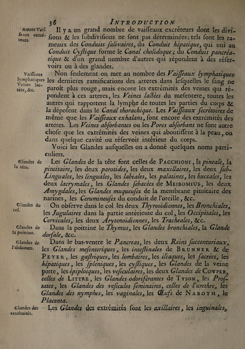 Autres Vaif- II y a un grand nombre de vailfeaux excréteurs dont les dm- teirT eXae_ ^lons & les ^‘bdivifions ne font pas déterminées; tels font les ra¬ meaux des Conduits faliv aires, du Conduit hépatique, qui uni au Conduit Cyflique forme le Canal cholidoque ; du Conduit pancréa¬ tique & d’un grand nombre d’autres qui répondent à des réfer- voirs ou à des glandes. Vaificaux Non feulement on met au nombre des Vaijfeaux lymphatiques laceS ^CS ^ern*ercs ramifications des arceres dans lefquelles le fang ne sées,&c. ' paroît plus rouge, mais encore les extrémités des veines qui ré¬ pondent à ccs arteres, les Keines laclées du mefentere, toutes les autres qui rapportent la lymphe de toutes les parties du corps Sc la dépofent dans le Canal thorachique. Les Kaiffeaux fecrétoires de même que les Vai^(féaux exhalans, font encore des extrémités des arteres. Les Veines abforhantes ou les Pores abforbans ne font autre chofe que les extrémités des veines qui aboutirent à la peau,.ou dans quelque cavité ou réfervoir intérieur du corps. Voici les Glandes aufquelles on a donné quelques noms parti¬ culiers. Glandes de Les Glandes de la tête font celles de Pacchioni , la pineale, la pituitaire, les deux parotides, les deux maxillaires, les deux fub- Linguales, les linguales, les labiales, les palatines, les buccales, les deux lacrymales, les Glandes febacées de Meibomius , les deux Amygdales, les Glandes muqueufes de la membrane pituitaire des narines, les Cerumineufes du conduit de l’oreille, &c. Glandes du On obferve dans le col les deux Thyreoidiennes , les Bronchiales, les Jugulaires dans la partie antérieure du col, les Occipitales, les Cervicales, les deux Arytenoidiennes, les Tracheales, &c. Glandes de Dans la poitrine le Thymus, les Glandes bronchiales, la Glande h poitrine. J0rfaZe, &CC. Glandes de Dans le bas-ventre le Pancreas, les deux Reins fuccenturiaux, 1 abdomen, les Glandes mefenteriques , les intejlinales de Bhunner & de Peyer, les gaftriques, les lombaires, les iliaques, les Jacrées, les hépatiques, les fpUniques, les cyjliques, les Glandes de la veine porte, les épiploïques, les veficulaires, les deux Glandes de Covper, celles de Littré, les Glandes odoriférantes de Tyson., les Profi¬ tâtes, les Glandes des veficules féminaires, celles de lurethre, les Glandes des nymphes, les vaginales, les Œufs de Naboth., le Placenta. Glandes des Les Glandes des extrémités font les axillaires, les inguinales, extiémités» * la tête. Col.