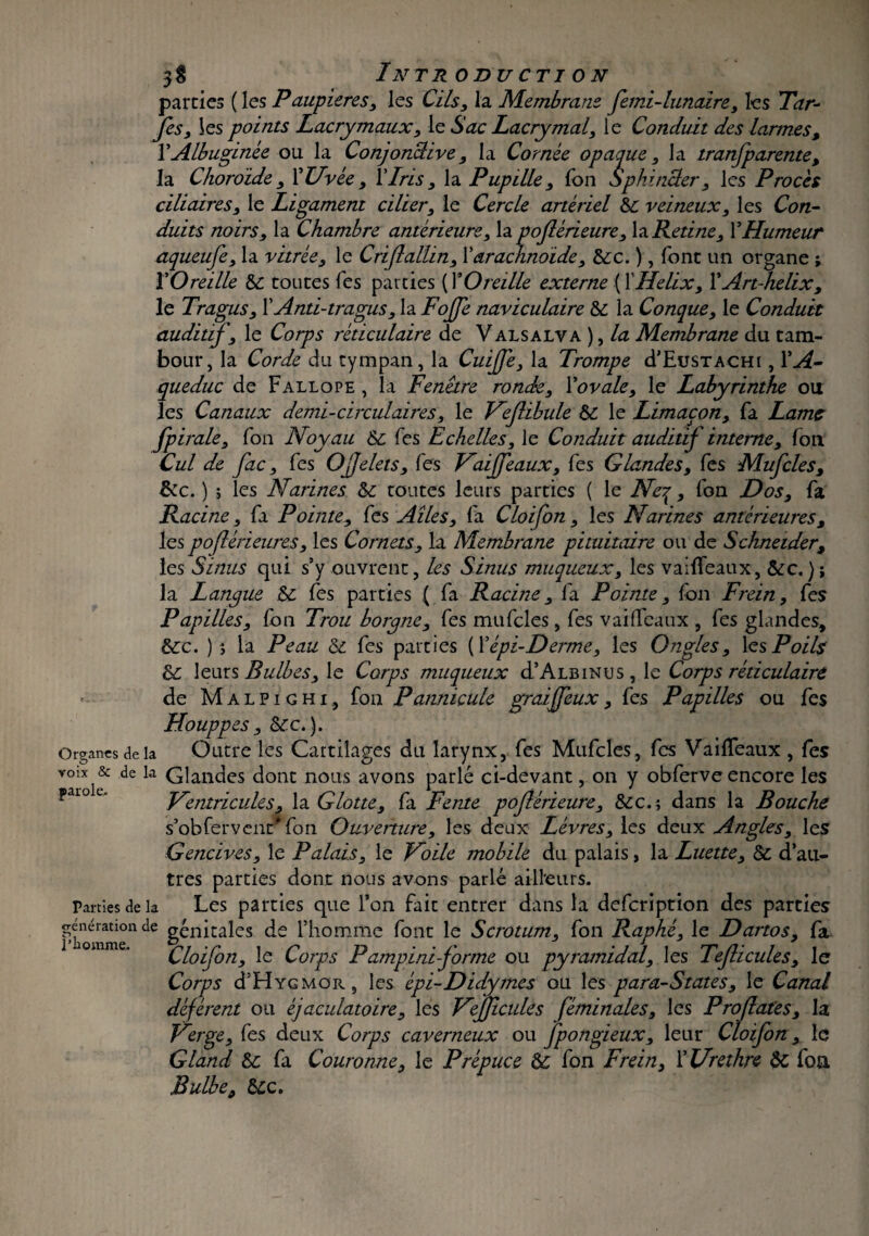 parties ( les Paupières, les Cils, la Membrane fimi-lunaire, les Par¬ fis, les points Lacrymaux, le Sac Lacrymal, le Conduit des larmes, YAlbuginée ou la Conjonclive, la Cornée opaque, la tranfparente, la Choroïde, 1* Uvée , Y Iris, la Pupille, Ton Sphincter, les Procès ciliaires, le Ligament cilier, le Cercle artériel &c veineux, les Con¬ duits noirs, la Chambre antérieure, la pofiérieure, h Retine, Y Humeur aqueufe, la vitrée, le Criflallin, Xarachnoïde, &;c. ), font un organe ; Y Oreille & toutes Tes parties (T Oreille externe (1’ Helix, Y Art-helix, le Tragus, X Anti-tragus, la Fofie naviculaire & la Conque, le Conduit auditif, le Corps réticulaire de Valsalya ), la Membrane du tam¬ bour, la Corde du tympan, la CuiJJè, la Trompe d’EusTACHt, YA- queduc de Fallope , la Fenêtre ronde, Xovale, le Labyrinthe ou les Canaux demi-circulaires, le Veflibule ÔC le Limaçon, fa Lame fpirale, fon Noyau & Tes Echelles, le Conduit auditif interne, fon Cul de fac, fes O filets. Tes Vaijfiaux, Tes Glandes, Tes Mu files, êcc. ) ; les Narines &c toutes leurs parties ( le Neq, fon Dos, fa Racine, fa Pointe, fes Ailes, fa Cloifon , les Narines antérieures, les pofiérieures, les Cornets, la Membrane pituitaire ou de Schneider, les Sinus qui s’y ouvrent, les Sinus muqueux, les vaifleaux, &c.); la Langue &c fes parties ( fa Racine, fa Pointe, fon Frein, fes Papilles, fon Trou borgne, fes mufcles, fes vaifleaux , fes glandes, &rc. )} la Peau <Sd fes parties {X épi-Derme, les Ongles, \es Poils & leurs Bulbes, le Corps muqueux d’ALBiNus, le Corps réticulaire de Malpighi, fon Pannicule graijfiux, fes Papilles ou fes Houppes, ôte.). Organes de la Outre les Cartilages du larynx, fes Mufcles , fes Vaifleaux , fes voix & de la Glandes dont nous avons parlé ci-devant, on y obferve encore les pai° u Ventricules, la Glotte, fa Fente pofiérieure. Sec.; dans la Bouche s’obfervenr fon Ouverture, les deux Lèvres, les deux Angles, les Gencives, le Palais, le Voile mobile du palais, la Luette, & d’au¬ tres parties dont nous avons parlé ailleurs. Parties de la Les parties que l’on fait entrer dans la defeription des parties génération de génitales de l’homme font le Scrotum, fon Raphé, le Dartos, fa Cloifon, le Corps Pampiniforme ou pyramidal, les Tefiicules, le Corps d’HYGMOR, les èpi-Didymes ou les para-States, le Canal défèrent ou éjaculatoire, les Vejficules féminales, les Proflat'es, la Verge, fes deux Corps caverneux ou jpongieux, leur Cloifon, le Gland fa Couronne, le Prépuce &; fon Frein, Xllrethre & foîi Bulbe, &c.