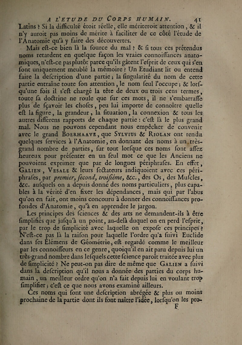 Latins > Si la difficulté étoit réelle, elle mériteroit attention , 6c il n’y auroit pas moins de mérite à faciliter de ce côté l’étude de l’Anatomie qu’à y faire des découvertes. Mais eft-ce bien là la fource du mal ? & fi tous ces prétendus noms retardent en quelque façon les vraies connoiffances anato¬ miques, n’eft-ce pas plutôt parce qu’ils gâtent l’efprit de ceux qui s’en font uniquement meublé la mémoire ? Un Etudiant lit ou entend faire la defcription d’une partie ; la fingularité du nom de cette partie entraîne toute fon attention, le nom feul l’occupe ; 6c lorf- qu’une fois il s’eft chargé la tête de deux ou trois cens termes, toute fa do&rine ne roule que fur ces mots, il ne s’embarraffe plus de fçavoir les chofes, peu lui importe de connoître quelle cft la figure, la grandeur, la fituation, la connexion 6c tous les autres différens rapports de chaque partie : c’eft là le plus grand mal. Nous ne pouvons cependant nous empêcher de convenir avec le grand Boerhaave , que Sylvius 6c Riolan ont rendu quelques fervices à l’Anatomie, en donnant des noms à un,très- grand nombre de parties, fur tout lorfque ces noms font affez heureux pour préfenter en un feul mot ce que les Anciens ne pouvoient exprimer que par de longues périphrafes. En effet, Galien , Vesale & leurs fe&ateurs indiquoient avec ces péri¬ phrafes, par premier, fécond, troijiéme, 6cc., des Os, des Mufcles, 6cc. aufquels on a depuis donne des noms particuliers, plus capa¬ bles à la vérité d’en fixer les dépendances, mais qui par l’abus qu’on en fait, ont moins concouru à donner des connoiffances pro¬ fondes d’Anatomie, qu’à en apprendre le jargon. Les principes des fciences 6c des arts ne demandent-ils à être fimplifiés que jufqu’à un point, au-delà duquel on en perd l’efprit, par le trop de fimplicité avec laquelle on expofe ces principes ? N’eft-ce pas là la raifon pour laquelle l’ordre qu’a fuivi Euclide dans fes Elémens de Géométrie, eft regardé comme le meilleur par les connoiffeurs en ce genre, quoiqu’il en ait paru depuis lui un très-grand nombre dans lefquelscette fcience paroît traitée avec plus de fimplicité ? Ne peut-on pas dire de même que Galien a fuivi dans la defcription qu’il nous a donnée des parties du corps hu¬ main , un meilleur ordre qu’on n’a fait depuis lui en voulant trop fimplifier ; c’eft ce que nous avons examiné ailleurs. Ces noms qui font une defcription abrégée 6c plus ou moins prochaine de la partie dont ils font naître l’idée, lorfqu’on les pro-