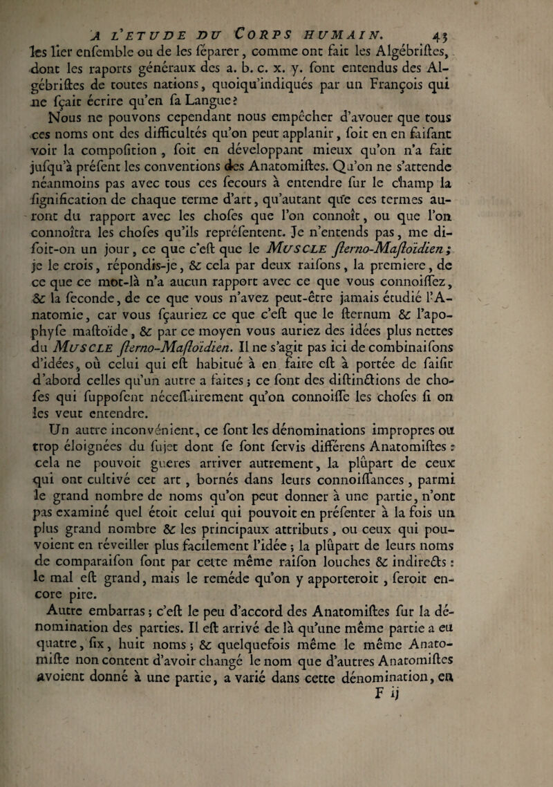 les lier enfemble ou de les féparer, comme ont fait les Algébriftes, donc les raports generaux des a. b. c. x. y. font entendus des Al¬ gébriftes de toutes nations, quoiqu’indiqués par un François qui ne fçaic écrire qu’en fa Langue 2 Nous ne pouvons cependant nous empêcher d’avouer que tous ces noms ont des difficultés qu’on peut applanir, Toit en en faifant voir la compofition , Toit en développant mieux qu’on 11a fait jufqu’à préfent les conventions des Anatomiftes. Qu’on ne s’attende néanmoins pas avec tous ces fecours à entendre fur le champ la lignification de chaque terme d’art, qu’autant que ces termes au¬ ront du rapport avec les chofes que l’on connoît, ou que l’on connoîtra les chofes qu’ils repréfentent. Je n’entends pas, me di- foit-on un jour, ce que c’eft que le Muscle Jlerno-MaJioïdien; je le crois, répondis-je, Si cela par deux raifons, la première, de ce que ce mot-là n’a aucun rapport avec ce que vous connoilfez, Sc la fécondé, de ce que vous n’avez peut-être jamais écudié l’A¬ natomie, car vous fçauriez ce que c’eft que le fternum &: l’apo- phyfe maftoïde, & par ce moyen vous auriez des idées plus nettes du Muscle flurno-Maftoïdien. Il ne s’agit pas ici de combinaifons d’idées, où celui qui eft habitué à en faire eft à portée de faifir d’abord celles qu’un autre a faites ; ce font des diftinétions de cho¬ fes qui fuppofent néceffiiirement qu’on connoifte les chofes li on les veut entendre. Un autre inconvénient, ce font les dénominations impropres ou trop éloignées du fujet dont fe font fervis différens Anatomiftes : cela ne pouvoir gueres arriver autrement, la plupart de ceux qui ont cultivé cet art , bornés dans leurs connoiftances , parmi le grand nombre de noms qu’on peut donner à une partie, n’ont pas examiné quel étoit celui qui pouvoit en préfenter à la fois un plus grand nombre & les principaux attributs , ou ceux qui pou- voient en réveiller plus facilement l’idée ; la plupart de leurs noms de comparaifon font par cette même raifon louches $c indirects : le mal eft grand, mais le remède qu’on y apporteroit , feroit en¬ core pire. Autre embarras ; c’eft le peu d’accord des Anatomiftes fur la dé¬ nomination des parties. Il eft arrivé de là qu’une même partie a eu quatre, ftx, huit noms -, & quelquefois même le même Anato- mifte non content d’avoir changé le nom que d’autres Anatomiftes avoient donné à une partie, avarié dans cette dénomination, en