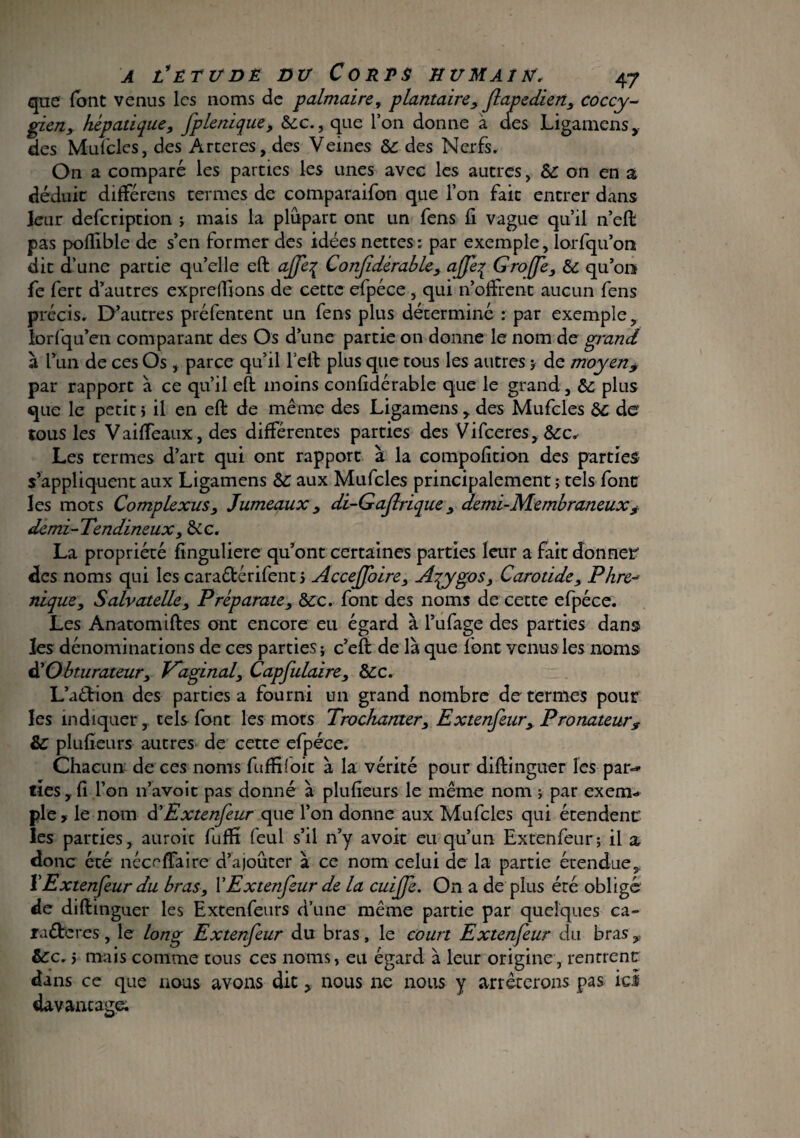 que (ont venus les noms de palmaire, plantaire, flapedien, coccy- gieny hépatique, fplenique, Sec., que l’on donne à des Ligarnens des Mufcles, des Arceres, des Veines Se des Nerfs. On a comparé les parties les unes avec les autres, &: on en a déduit differens termes de comparaifon que l’on fait entrer dans leur defeription ; mais la plupart ont un fens fi vague qu’il n’eft pas poffible de s’en former des idées nettes: par exemple, lorfqu’on dit d’une partie qu’elle eft ajje% Confidèrable, ajfe% Groffe, Se qu’on fe ferc d’autres expreffions de cette efpéce , qui n’offrent aucun fens précis. D’autres préfentent un fens plus déterminé : par exemple, lorfqu’en comparant des Os d’une partie on donne le nom de grand à l’un de ces Os , parce qu’il l’eft plus que tous les autres ; de moyen9 par rapport à ce qu’il eft: moins confidèrable que le grand, &; plus que le petit > il en eft de même des Ligarnens , des Mufcles Se de tous les Vaiffeaux, des différentes parties des Vifceres, &c. Les rermes d’art qui ont rapport à la compofition des parties s’appliquent aux Ligarnens Se aux Mufcles principalement ; tels font les mots Complexus, Jumeaux, di-Gajlrique, demi-Membraneux, demi-Tendineux, Sic. La propriété finguliere qu’ont certaines parties leur a fait donner des noms qui les caraêtérifent j AcceJJbire, Azygos, Carotide, P lire* nique, Salvatelle, Préparate, Sec. font des noms de cette efpéce. Les Anatomiftes ont encore eu égard à l’ufage des parties dans les dénominations de ces parties; c’eft de là que font venus les noms èlObturateur, Vaginal, Capfulaire, Sec. L’a&ion des parties a fourni un grand nombre de termes pour les indiquer y tels font les mots Trochanter, Extenfeur, Pronateur? Se plufieurs autres de cette efpéce. Chacun de ces noms fuffiioit à la vérité pour diftinguer les par* lies y fi l’on 11’avoit pas donné à plufieurs le même nom ; par exem¬ ple, le nom d’Extenfeur que l’on donne aux Mufcles qui étendent les parties, auroic fuffï (eul s’il n’y avoir eu qu’un Extenfeur; il a donc été néceffaire d’ajoûter à ce nom celui de la partie étendue, ïExtenfeur du bras, l’Extenfeur de la cuiffe. On a de plus été obligé de diftinguer les Extenfeurs d’une même partie par quelques ca» ia£tcres, le long Extenfeur du bras, le court Extenfeur du bras 9 Sec. 5 mais comme tous ces noms, eu égard à leur origine, rentrent dans ce que nous avons dit, nous ne nous y arrêterons pas ici davantage;