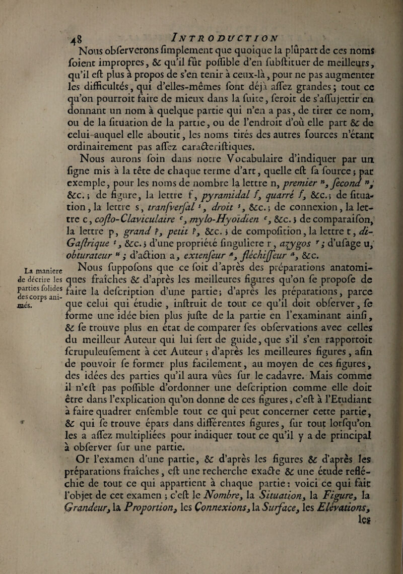 La maniéré de décrire les parties folides des corps ani¬ més. v 4g Introduction Nous obferverons Amplement que quoique la plupart de ces noms foient impropres, &: qu’il fût polfible d’en fubftituer de meilleurs, qu’il eft plus à propos de s’en tenir à ceux-là, pour ne pas augmenter les difficultés, qui d’elles-mêmes font déjà affez grandes; tout ce qu’on pourroit faire de mieux dans la fuite, feroit de s’affujettir en donnant un nom à quelque partie qui n’en a pas, de tirer ce nom, ou de la fituation de la partie, ou de l’endroit d’où elle part & de celui auquel elle aboutit, les noms tirés des autres fources n’étant ordinairement pas affez caraéteriftiques. Nous aurons foin dans notre Vocabulaire d’indiquer par un. figne mis à la tête de chaque terme d’art, quelle eft fa fource j par exemple, pour les noms de nombre la lettre n, premier n, fécond n, &c. ; de figure, la lettre f, pyramidal /, quarré f, &c.; de fitua¬ tion , la lettre s, tranfverfal*, droit s, &c.; de connexion, la let¬ tre c, coflo-Claviculaire c, mylo-Hyoidien c, &c. j de comparaifon, la lettre p, grand P, petit P, &c. j de compofition, la lettre t, di~ Gafirique 13 &c. j d’une propriété finguliere r , tiqygos r ; d’ufage u,' obturateur u ; d’a&ion a, extenfeur fléchiffeur Scc. Nous fuppofons que ce foit d’après des préparations anatomi¬ ques fraîches & d’après les meilleures figures qu’on fe propofe de faire la defcription d’une partie; d’après les préparations, parce que celui qui étudie , inftruit de tout ce qu’il doit oblerver, fe forme une idée bien plus jufte de la partie en l’examinant ainfi, fe trouve plus en état de comparer fes obfervations avec celles du meilleur Auteur qui lui fert de guide, que s’il s’en rapportoit fcrupuleufement à cet Auteur ; d’après les meilleures figures , afin de pouvoir fe former plus facilement, au moyen de ces figures, des idées des parties qu’il aura vues fur le cadavre. Mais comme il n’eft pas polfible d’ordonner une defcription comme elle doit être dans l’explication qu’on donne de ces figures, c’eft à l’Etudiant à faire quadrer enfemble tout ce qui peut concerner cette partie, Sc qui fe trouve épars dans différentes figures, fur tout lorfqu’011 les a affez multipliées pour indiquer tout ce qu’il y a de principal à obferver fur une partie. Or l’examen d’une partie, & d’après les figures Sc d’après les préparations fraîches, eft une recherche exaéVe Sc une étude reflé¬ chie de tout ce qui appartient à chaque partie : voici ce qui fait l’objet de cet examen ; c’eft le Nombre, la Situation, la Figure, la Grandeur, la Proportion, les Connexions, la Surface, les Elévations, les