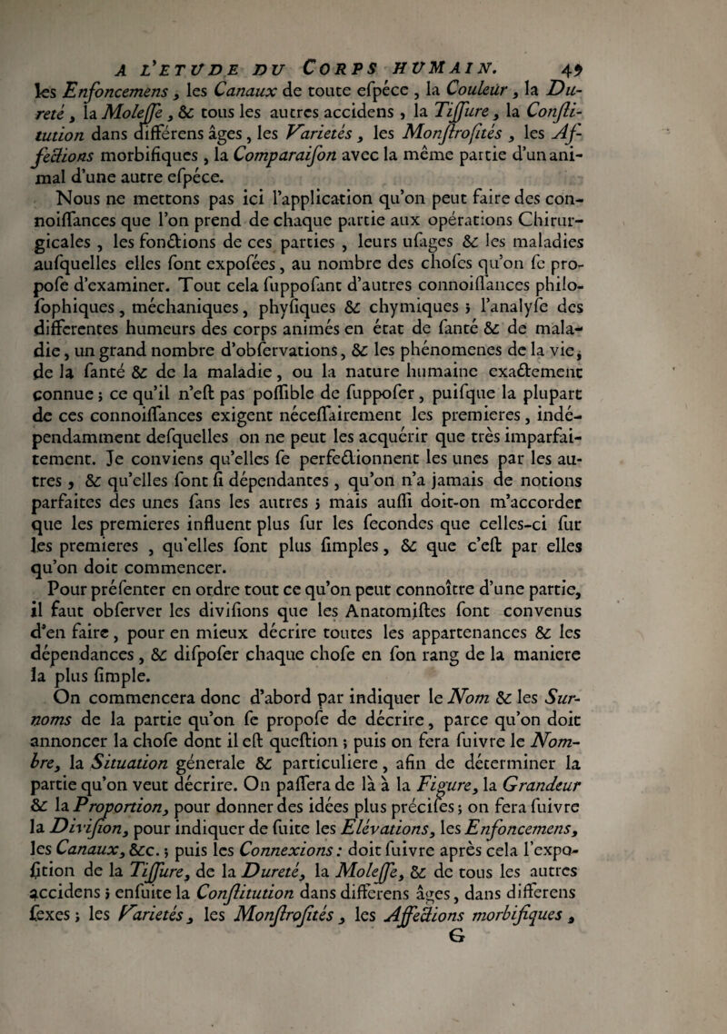 les Enfoncemëns , les Canaux de toute efpéce , la Couleur , la Du¬ reté, , hMoleff , 6c tous les autres accidens , la Tiffure , la Consti¬ tution dans differens âges , les Variétés , les Monjirofités , les Af¬ fections morbifiques , la Comparaifon avec la même partie d’un ani¬ mal d’une autre efpéce. Nous ne mettons pas ici l’application qu’on peut faire des con- noiffances que l’on prend de chaque partie aux opérations Chirur¬ gicales , les fondions de ces parties , leurs ufages 6c les maladies aufquelles elles font expofées, au nombre des chofcs qu’on fe pro- pofe d’examiner. Tout cela fuppofant d’autres connoiflances philo- fophiques, méclianiques, phvflques 6c chymiques 5 l’analyfe des differentes humeurs des corps animés en état de fanté 6c de mala¬ die , un grand nombre d’obfervations, 6c les phénomènes de la vie, de la fanté 6c de la maladie, ou la nature humaine exa&emenc connue ; ce qu’il n’eft pas poffible de fuppofer , puifque la plupart de ces connoiffances exigent néceffairement les premières, indé¬ pendamment defquelles on ne peut les acquérir que très imparfai¬ tement. Je conviens qu’elles fe perfedionnent les unes par les au¬ tres j 6c qu’elles font A dépendantes , qu’on n’a jamais de notions parfaites des unes fans les autres 5 mais auffi doit-on m’accorder que les premières influent plus fur les fécondés que celles-ci fur les premières , qu’elles font plus Amples, 6c que c’eft: par elles qu’on doit commencer. Pour préfenter en ordre tout ce qu’on peut connoître d’une partie, il faut obferver les divifions que les Anatomjftes font convenus d’en faire, pour en mieux décrire toutes les appartenances 6c les dépendances , 6c difpofer chaque chofe en fon rang de la maniéré la plus Ample. On commencera donc d’abord par indiquer le Nom 6c les Sur¬ noms de la partie qu’on fe propofe de décrire, parce qu’on doit annoncer la chofe dont il eft queftion -, puis on fera fuivre le Nom- bre, la Situation générale 6c particulière, aAn de déterminer la partie qu’on veut décrire. On paffera de là à la Figure, la Grandeur 6c la Proportion, pour donner des idées plus précités; on fera fuivre la Dirij (ion, pour indiquer de fuite les Elévations, les Enfoncemens, les Canaux, 6cc. ; puis les Connexions : doit fuivre après cela l’expo- ftion de la Tiffure, de la Dureté, la Moleffe, 6c de tous les autres accidens > enfuite la Conftitudon dans differens âges, dans differens fex es ; les Variétés, les Monfirofitès , les Affections morbifiques ,