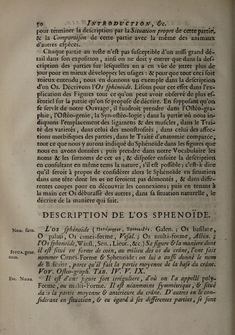 Nom. fcrn. Situa, gene. Gom. Fig. No MB. ?ô Introduction, &c. pour terminer la defcription par la Situation propre de cette partie^ bc la Comparaifion de cette partie avec la même des animaux d’autres efpéces. Chaque partie au refte n’eft pas fufceptible d’un auffi grand dé¬ tail dans Ton expofinon , ainfi on ne doit y entrer que dans la def- cription des parties iur lefquelles on a en vue de jetter plus de- jour pour en mieux développer les ufages : de pour que tout ceci foie mieux entendu, nous en donnons un exemple dans la defcription d’un Os. Décrivons YOs fphénoide. Liions pour cet effet dans l’ex¬ plication des Figures tout ce qu’on peut avoir obfervé de plus el- fentiel fur la partie qu’on le propofe de décrire. En fuppofant qu’on fie fervît de notre Ouvrage, il faudrait prendre dans l’Oftéo-gra- phie, l’Oftéo-genie, la Syn-oftéo-logie ; dans la partie où nous in¬ diquons l’emplacement des ligamens Sc des mufcles, dans le Trai¬ té des variétés, dans celui des monftrofités , dans celui des affec¬ tions morbifiques des parties,dans le Traité d’anatomie comparée* tout ce que nous y aurons indiqué du Sphénoïde dans les figures que nous en avons données -, puis prendre dans notre Vocabulaire les noms & les furnoms de cet os , de difpofer enfuite la defcription en confultant en même tems la nature, s’il efl polfible ; e’eft-à dire qu’il feroit à propos de confidérer alors le Sphénoïde en fituation dans une tête donc les os ne feraient pas démontés , & dans diffe¬ rentes coupes pour en découvrir les connexions; puis en tenant à la main cet Os débaraffé des autres, dans fa ficuation naturelle , le décrire de la maniéré qui fuit. DESCRIPTION DE L’OS SPHENOÏDE. L’os fphénoide ( nohv/uffcf, 2<p«voê/cT»f, Galen. ; Os bafilare* O paiati, Os cunei-forme, Kefial. ; Os multi-forme, Albin. ; l’Os fphenoïde,Winfl., Sen., Lieut., dec.)Safigure & la maniéré dont il efl (hué en forme de coin, au milieu des os du crâne, l’ont fait nommer Cuneï-Forme & Sphénoïde : on lui a aujfi donné le nom de B ifilaire , parce qu’il fiait la partie moyenne de la bafie du crâne. Ko Y. Ofieo-graph. Ta B. IK. K IX. Il efil d’une figure fort irrégulière, d’ou on l’a appellé poly- Forme , ou mulci-Forme. Il efil néanmoins fiymmétrique, & fituê da is la partie moyenne & antérieure du crâne. D ’autres en le con- fidérant en fituation, & eu égard à fiés différentes parties, fe font
