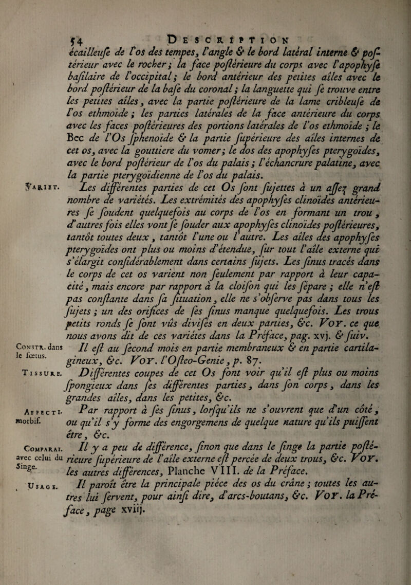 *4 , Description écailleufe de Vos des tempes, U angle & le bord latéral interne & pofl teneur avec le rocher; la face pojlèrieure du corps avec l'apophyfe bafilaire de l'occipital ; le bord antérieur des petites ailes avec le bord poflérieur de la bafe du coronal ; la languette qui fe trouve entre les petites ailes, avec la partie pojlèrieure de la lame cribleufe de U os ethmoide ; les parties latérales de la face antérieure du corps avec les Jaces poflérieures des portions latérales de Vos ethmoide ; le Bec de l'Os J'phenoide & la partie fupèrieure des ailes internes de cet os, avec la gouttière du vomer; le dos des apophyfes pterygoides, avec le bord poflérieur de l'os du palais ; l'échancrure palatine, avec la partie pterygoidienne de l'os du palais. ^ariet. Les différentes parties de cet Os font fujettes à un affe^ grand nombre de variétés. Les extrémités des apophyfes clinoïdes antérieu¬ res fe foudent quelquejois au corps de l'os en formant un trou , dé autres fois elles vontfe fouder aux apophyfes clinoïdes poflérieures, tantôt toutes deux , tantôt l'une ou l'autre. Les ailes des apophyfes pterygoides ont plus ou moins d'étendue, fur tout l'aile externe qui s'élargit confidèrablement dans certains Jujets. Les Jinus tracés dans le corps de cet os varient non feulement par rapport à leur capa¬ cité, mais encore par rapport à la cloifon qui les fépare ; elle ne fl pas conflante dans fa Jituation, elle ne s obferve pas dans tous les fujets ; un des orifices de fes finus manque quelquefois. Les trous petits ronds fe font vus divifés en deux parties, &c. Voy. ce que nous avons dit de ces variétés dans la Préface, pag. xvj. & fuiv. Covstk. dans // efl au fécond mois en partie membraneux & en partie cardia- Je latus. gineux, &c. V'oy. l'Ofteo-Genie , p. 87. Tissure. Différentes coupes de cet Os font voir qu'il efl plus ou moins fpongieux dans fes différentes parties, dans fon corps, dans les grandes ailes, dans les petites, &c. Affecti- Par rapport à fes finus, lorfqu'ils ne s'ouvrent que dé un côté 9 morbif. ou qu'il s'y Jôrme des engorgemens de quelque nature qu'ilspuiffent être, &c. Comparai. Il y a peu de différence, flnon que dans le finge la partie poflè- avec celui du rieure fupèrieure de l'aile externe efl percée de deux trous, &c. Voy. 5lnge les autres différences. Planche VIII. de la Préface. Usage. Il paroit être la principale pièce des os du crâne ; toutes les au¬ tres lui fervent, pour ainfi dire, déarcs-boutans, &c. VoY. la Pré- face, page xviij.