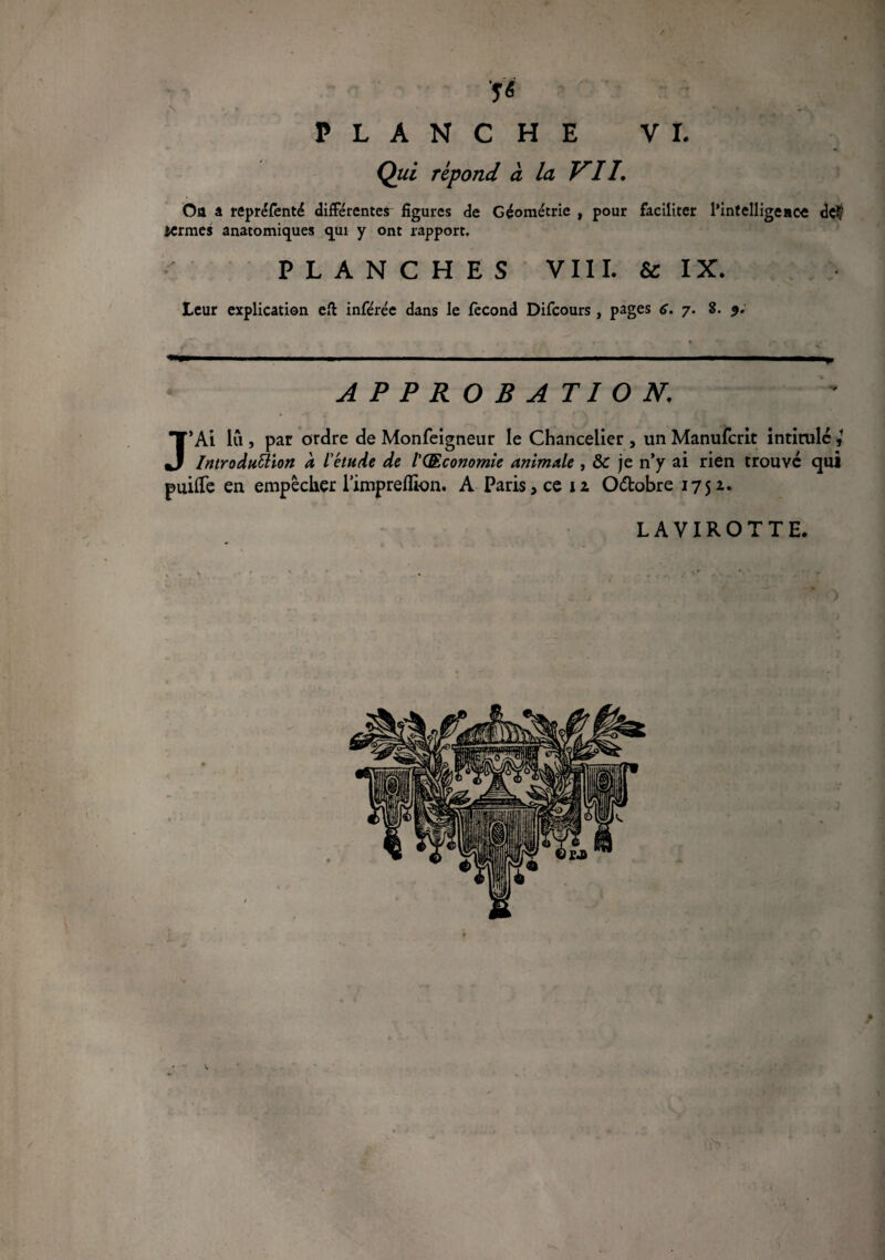 / 5« PLANCHE VL Qui répond à la VII, Oa â repréfenté différentes figures de Géométrie , pour faciliter l’intelligeace dç$ termes anatomiques qui y ont rapport. PLANCHES VIII. & IX. Leur explication eft inférée dans le fécond Difcours, pages 6. 7. 8. 9. APPROBATION, J’Ai lû , par ordre de Monfeigneur le Chancelier , un Manufcrit intitulé Introduction a L'étude de l’QEconomie animale , &c je n’y ai rien trouvé qui puifTe en empêcher l’impreflion. A Paris, ce iz O&obre 175z. LAVIROTTE. ?■