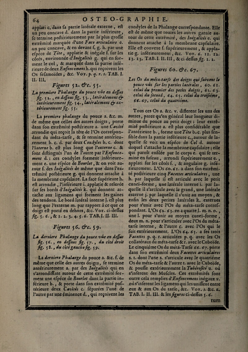 applati c. dans fa partie latérale externe , eft un peu concave d. dans la partie inférieure , Ce termine poftérieurement par la plus groflfe extrémité marquée d’une Face articulaire e. un peu concave, & en devant f. g. h. par une efpéce de Tète , applatie & inégale f. fur les côtés, environnée à’Inégalités g. qui en for¬ ment le col , & marquée dans la partie infé¬ rieure de deux Enfoncemens h. qui reçoivent les Os fefamoïdes , &c. Voy. p. q. r. s. TAB. I. II. III. Figures 51. &c. 5 La première Phalange du pouce vue en dejfus fig. 5 x. , en dejfous flg. 53., latéralement (fi intérieurement fig. 54., latéralement (fi ex¬ térieurement fig. 5 J, La première phalange du pouce a. &c. m. de même que celles des autres doigts , porte dans fon extrémité poftérieure a. une Cavité arrondie qui reçoit la tête de l’Os correfpon- dant du méta-tarfe, & fe termine antérieu¬ rement b. c. d. par deux Condyles b. c. dont l'interne b. eft plus long que l'externe c. 3c font diftingués l’un de l’autre par l'Enfonce¬ ment d. ; ces condyles forment inférieure¬ ment e. une efpéce de Bourlet, 8c on yoit au¬ tour f. des Inégalités de même que dans l’cx*- trêmité poftérieure g. qui donnent attache à la membrane capfulaire. La face fupéricure h. eft arrondie , l’inférieure i. applatie & relevée fur fes bords d'Inégalités k. qui donnent at¬ tache aux ligamens qui forment les gaines des tendons. Le bord latéral interne J. eft plus long que Eexterne m. par rapport à ce que ce doigt eft porté en dehors, 8cc. Voy. ci-defius fig. J? 1 3c i* z* 3? 4* TAB.I. IL III. Figures 5 G. &c. 5 9. La dernier e Phalange du pouce vûe en dejfus fig. 56. , en dejfous fig. yy. , du coté droit fig. j8., du cçtégauchefig. 55». La derniere Phalange du pouce a. &c. f. de même que celle des autres doigts, fe termine antérieurement a. par des Inégalités qui en s’arrondiffant autour de cette extrémité for¬ ment une efpéce de Bourlet dans la partie in¬ férieure b., & porte dans fon extrémité pof¬ térieure deux Cavités c. féparées l’une de l’autre par uiie éminence d., qui reçoivent les condyles de la Phalange correfpondante. Elle eft de même que toutes les autres garnie au¬ tour de cette extrémité, des Inégalités e. qui donnent attache à la membrane capfulaire. Elle eft convexe f. fupérieurement, 8c appla¬ tie g. inférieurement, &c. Voy. 6. n. 12. 13. 13. TAB. I. II. III, 3c ci deflus fig. 1. 1. Figures Go. (fie. G-j. Les Os du méta-tarfe des doigts qui fuivent le pouce vus fur les parties latérales , 60. 61. celui du premier des petits doigts, 6z. 6 3. celui du fécond, 64. 6 y celui du troifiéme, 66.67♦ celui du quatrième. Tous ces Os a. &c. v. different les uns des autres, parce qu’en général leur longueur di¬ minue du pouce au petit doigt ; leur extré¬ mité poftérieure a. eft plus confidérable que l’antérieure b., forme une 77/* b-c. plus fen- fîbledans la partie inférieure cf, autour de la- uelle fe voit un efpéce de Col d. autour uquel s’attache la membrane capfulaire ; elle qui paroît enfilée par le corps e. qui fe ter¬ mine en fufeau , arrondi fupérieurement e. , applati fur les côtés f. , & angulaire g. infé¬ rieurement. L’Os 60. 6r. a dans fon extrémi¬ té poftérieure cinq Facettes articulaires , une h. par laquelle il eft articulé avec le petit cuneï-forme , une latérale interne i. par la¬ quelle il s’articule avec le grand, une latérale externe j. par laquelle il s’unft au moyen , & enfin les deux petites latérales k. externes pour s’unir avec l’Os du méta-tarfe corref- pondant. L’Os £2. 63. en a quatre 1. m. n. o. , une 1. pour s’unir au moyen cuneï-forme f deux m. n. pour s’articuler avec l’Os du méta- tarfe interne, 8c l’autre c. avec l’Os qui le fuit extérieurement. L’Os 64. 6 y a fes trois Facettes p. q. r. articulées p. q. avec les Os collatéraux du méta-tarfe 8c r. avec le Cuboïde. Le cinquième Os du méta-Tarfe 66. 67. porte dans fon extrémité deux Facettes articulaires s. t. dont l’une s. s’articule avec le quatrième Os du méta-tarfe & l’autre t. avec le Cuboïde, & pouffe extérieurement la Tubérofité u. od s’inferent des Mufcles. Ces extrémités font outre cela remplies d'Enfmcemens inégaux v. od s’inferent les ligamens qui les unifTcnt entre eux & aux Os du tarfe, &c. Voy. s. 8cc. z. TAB. I. II. III. &lesfigures ci-defTus 5.6. tum mmmssB *