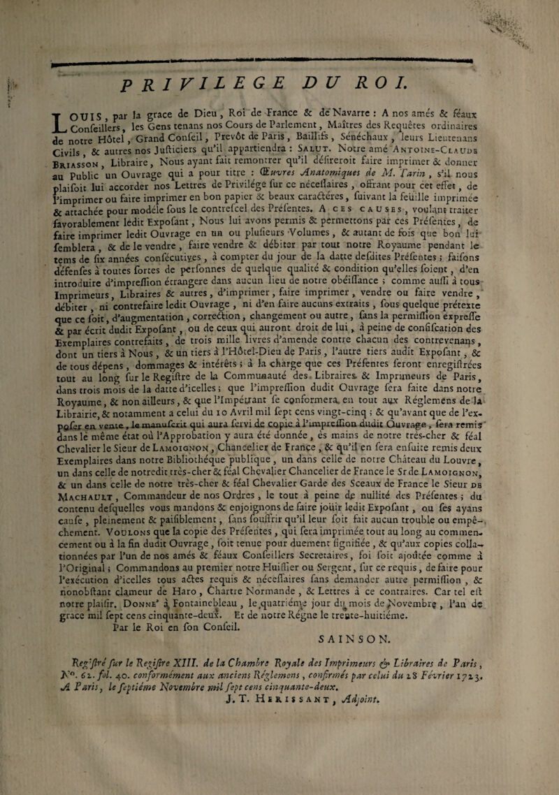 i'/r ' vN _( _| - ---——————ai——i ».. --j| PRIVILEGE DU ROI. LOUIS , par la grâce de Dieu , Roi de France & de Navarre : A nos amés & féaux Confeilîexs, les Gens tenans nos Cours de Parlement, Maîtres des Requêtes ordinaires de notre Hôtel, Grand Confeil, Prévôt de Paris , Baiïïifs , Sénéchaux, leurs Lieutenans Civils ôc autres nos Jufticiers qu’il appartiendra: Salut. Notre amé Antoine-Claude Briasson, Libraire, Nous ayant fait remontrer qu’il défireroit faire imprimer & donner au Public *un Ouvrage qui a pour titre : Œuvres Anatomiques de M. Tarin , s’il nous plaifoit lui accorder nos Lettres de Privilège fur ce nécellaires , offrant pour cet effet, de l’imprimer ou faire imprimer en bon papier ôc beaux caractères , fuivant la feuille imprimée & attachée pour modèle fous le contrefcel des Préfentes. A ces causes, voulant traiter favorablement ledit Expofant, Nous lui avons permis & permettons par ces Préfentes , de faire imprimer ledit Ouvrage en un ou plufieurs Volumes , & autant de fois que bon lui femblera , & de le vendre , faire vendre & débiter par tout notre Royaume pendant le tems de fix années confécutiyes , à compter du jour de la datte defdites Préfentes ; faifons défenfes à toutes fortes de performes de quelque qualité & condition qu’elles foient, d’en introduire d’impreffion étrangère dans aucun lieu de notre obéiflance ; comme aufli à tous Imprimeurs, Libraires ôc autres, d’imprimer, faire imprimer, vendre ou faire vendre,' débiter , ni contrefaire ledit Ouvrage , ni d’en faire aucuns extraits , fous quelque prétexte que ce foit, d’augmentation , correftion, changement ou autre , fans la permifîion expreffe & par écrit'dudit Expofant, ou de ceux qui auront droit de lui, à peine de confifcation des Exemplaires contrefaits, de trois mille livres d’amende contre chacun des contrevenans, dont un tiers à Nous , ôc un tiers à l’Hôtel-Dieu de Paris , l’autre tiers audit Expofant, Sc de tous dépens , dommages & intérêts ; à la charge que ces Préfentes feront enregiflrées tout au long fur le Regiftre de la Communauté des Libraires. & Imprimeurs de Paris, dans trois mois de la datte d’icelles ; que l’impreffion dudit Ouvrage fera faite dans notre Royaume, Ôc non ailleursque l’Impétrant fe conformera, en tout aux Réglemens de là Librairie, & notamment a celui du io Avril mil fept cens vingt-cinq ; & qu’avant que de l’ex- pofer en. vente, le maaufcxU qui aura fervi de copie à l’unpreûlon dudit Ouvrage, fera remis ' dans lé même état où l’Approbation y aura été donnée , ès mains de notre très-cher & féal Chevalier le Sieur de Lamoignon , Chancelier de France , ôc qu’il en fera enfuite remis deux Exemplaires dans notre Bibliothèque publique , un dans celle de notre Château du Louvre, un dans celle de notredit très-cher ôc féal Chevalier Chancelier de France le Srde Lamoignon, & un dans celle de notre très-cher & féal Chevalier Garde des Sceaux de France le Sieur db Machault , Commandeur de nos Ordres , le tout à peine de nullité des Préfentes ; du contenu defquellcs vous mandons & enjoignons de faire jouir ledit Expofant, ou fes ayans caufe , pleinement ôc paifiblement, fins fouftnr qu’il leur foit fait aucun trouble ou empê-, chement. Voulons que la copie des Préfentes, qui fera imprimée tout au long au commen¬ cement ou à la fin dudit Ouvrage , foit tenue pour duement lignifiée , ôc qu’aux copies colla¬ tionnées par l’un de nos amés ôc féaux Gonfeillers Secrétaires, foi foit ajoutée comme à l’Original ; Commandons au premier notre Huifljer ou Sergent, fur ce requis, défaire pour l’exécution d’icelles tous aétes requis ôc nécefTaires fins demander autre permifiion , & nonobftant cla.meur de Haro , Chartre Normande , Ôc Lettres à ce contraires. Car tel eil notre plaifir. Donne’ ^Fontainebleau, le .quatrième jour du^ mois de Novembrç , l’an de grâce mil fept cens cinquante-deux. Et de notre Régne le treute-huitiéme. Par le Roi en fon Confeil. S A I N S O N. Reg'flré fur le Regifire XIII. de la Chambre Royale des Imprimeurs & Libraires de Farts, Jf°- 61. fol. 40. conformément aux anciens Réglemens, confirmés par celui du 18 Février 17x3. A Faris, le feptiéme Novembre mil fept cens cinquante-deux. J. T. Hérissant, Adjoint.