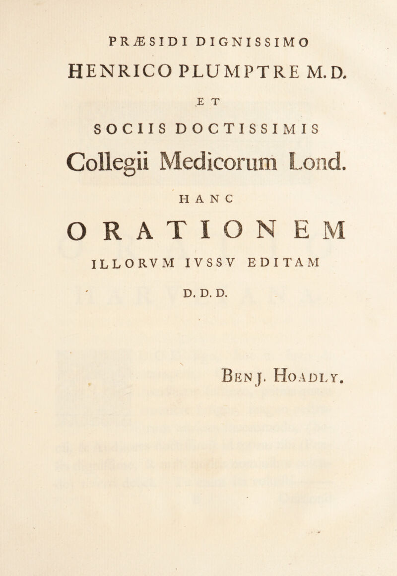 PR^SIDI D IGNISSIMO 4 HENRICO PLUMPTRE M.D. E T v SOCIIS DOCTISSIMIS Collegii Medicorum Lond. HANC ORATION EM ILLO RV M I VSS V EDITAM D. D. D. N Benj. Hoadlt.
