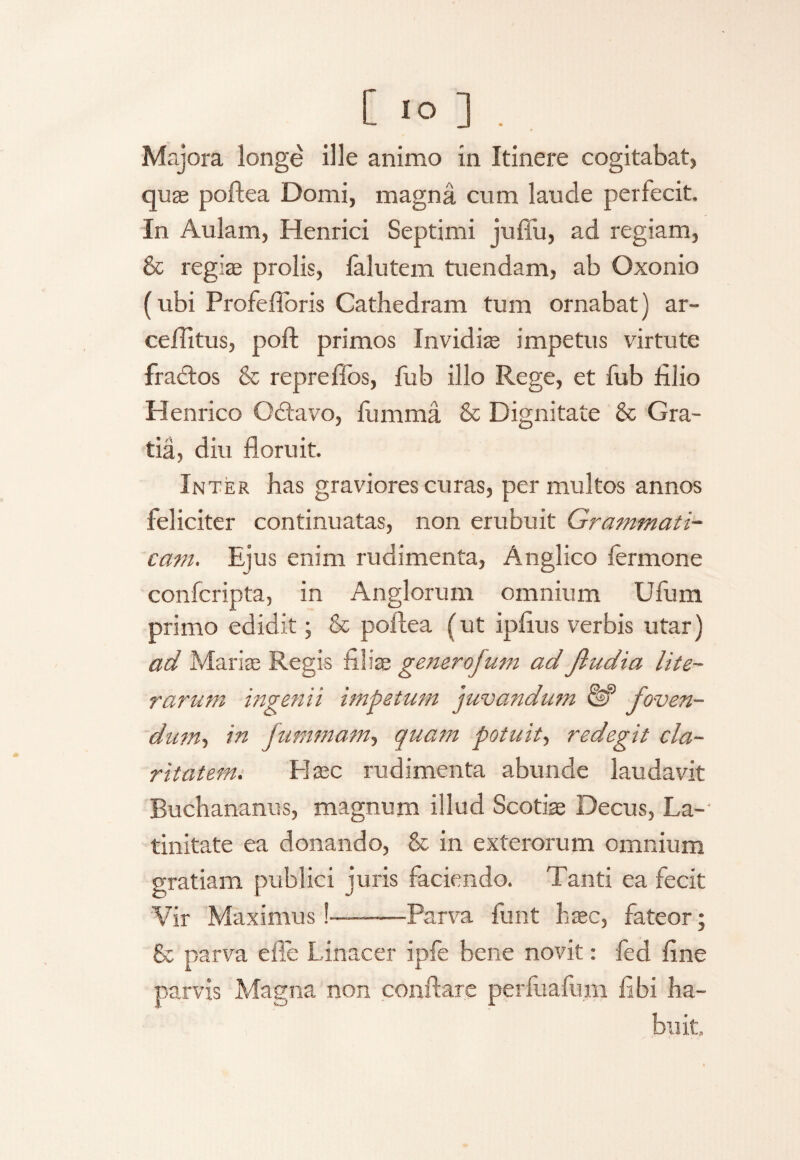 [ IO ] . Majora longe ille animo in Itinere cogitabat, quae poftea Domi, magna cum laude perfecit. In Aulam, Henrici Septimi juffu, ad regiam, & regiae prolis, falutem tuendam, ab Oxonio (ubi Profefibris Cathedram tum ornabat) ar- ceilitus, poft primos Invidia impetus virtute frattos & repreffos, fub illo Rege, et fub filio Henrico O&avo, lumma & Dignitate & Gra¬ tia, diu floruit. Inter has graviores curas, per multos annos feliciter continuatas, non erubuit Grammati¬ cam. Ejus enim rudimenta, Anglico fermone confcripta, in Anglorum omnium Ufuin primo edidit; & poftea (ut ipftus verbis utar) ad Maris Regis filiae generojuni ad Jludia lite¬ rar um ingenii impetum juvandum foven¬ dum-, in fummam, quam potuit, redegit cla¬ ritatem. Elaee rudimenta abunde laudavit Buchananus, magnum illud Scotis Decus, La¬ tinitate ea donando, & in exterorum omnium gratiam publici juris faciendo. Tanti ea fecit Vir Maximus!—-Parva funt haec, fateor; & parva e fle Linacer ipfe bene novit: fed fine parvis Magna non conflare perfuafum fibi ha¬ buit.