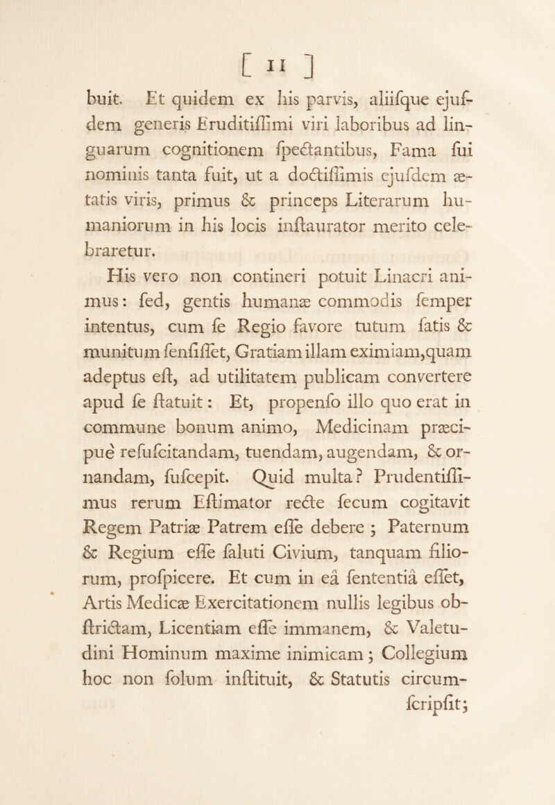 buit. Et quidem ex liis parvis, aliifque ejuf- dem generis Eruditiffimi viri laboribus ad lin¬ guarum cognitionem fpedtantibus, Fama fui nominis tanta fuit, ut a dodtiffimis ejufdcm ve¬ tatis viris, primus & princeps Literarum hu¬ maniorum in his locis inflaurator merito cele¬ braretur. His vero non contineri potuit Linacri ani¬ mus : fed, gentis humanse commodis lemper intentus, cum fe Regio favore tutum fatis & munitum fenfifiet, Gratiam illam eximiam,quam adeptus eft, ad utilitatem publicam convertere apud fe ftatuit: Et, propenfo illo quo erat in commune bonum animo, Medicinam praeci¬ pue refufcitandam, tuendam, augendam, & or¬ nandam, fufcepit. Quid multa ? Prudentifli- mus rerum Eftimator redte fecum cogitavit Regem Patrias Patrem e fle debere ; Paternum & Regium efie faluti Civium, tanquam filio¬ rum, profpicere. Et cum in ea fententia e flet, Artis Medicae Exercitationem nullis legibus ob- ftridtam, Licentiam e fle immanem, & Valetu¬ dini Hominum maxime inimicam ; Collegium hoc non folum inftituit, & Statutis circum- fcripfit;
