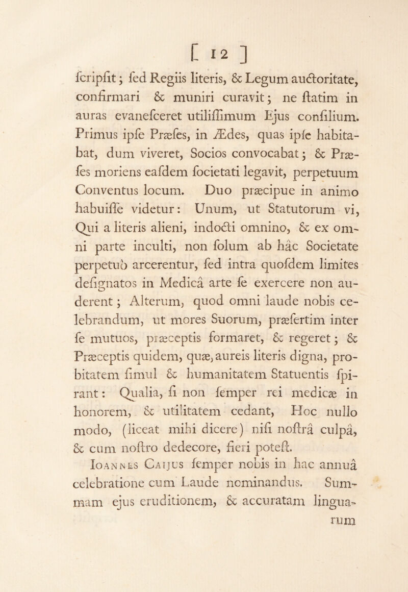 fcripfit ; led Regiis literis, & Legum audloritate, confirmari & muniri curavit; ne ftatim in auras evanefceret utiliffimum Ljus confilium. Primus ipfe Prsefes, in iEdes, quas iple habita¬ bat, dum viveret, Socios convocabat; & Prte- fes moriens eafdem focietati legavit, perpetuum Conventus locum. Duo praecipue in animo habuiffe videtur: Unum, ut Statutorum vi, QP a literis alieni, indo&i omnino, & ex om¬ ni parte inculti, non folum ab hac Societate perpetuo arcerentur, led intra quofdem limites defignatos in Medica arte fe exercere non au¬ derent ; Alterum, quod omni laude nobis ce¬ lebrandum, ut mores Suorum, prsefertim inter fe mutuos, praeceptis formaret, & regeret; & Praeceptis quidem, quae, aureis literis digna, pro¬ bitatem fimul & humanitatem Statuentis fpi- rant: Qualia, fi non femper rei medicae in honorem, & utilitatem cedant, PIoc nullo modo, (liceat mihi dicere) ni fi nollra culpa, & cum noftro dedecore, fieri poteft. Io an nes Caijus femper nobis in hac annua celebratione cum Laude nominandus. Sum¬ mam ejus eruditionem, & accuratam lingua¬ rum