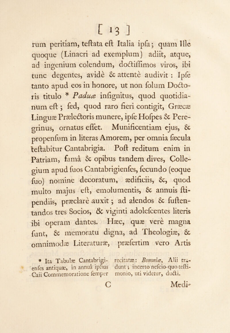 C *3 I rum peritiam, teftata elt Italia i pia; quam Ille quoque (Linacri ad exemplum) adiit, atque, ad ingenium colendum, doctifilmos viros, ibi tunc degentes, avide & attente audivit : Ipfe tanto apud eos in honore, ut non folum Dodo- ris titulo * Paduce inlignitus, quod quotidia¬ num eft ; fed, quod raro fieri contigit, Cineae Linguae Praeledoris munere, ipfe Hofpes & Pere¬ grinus, ornatus efiet. Munificentiam ejus, & propenfum in literas Amorem, per omnia fecula teftabitur Cantabrigia. Pofi reditum enim in Patriam, fama & opibus tandem dives, Colle¬ gium apud fu os Cantabrigienfes, fecundo (eoque fuo) nomine decoratum, aedificiis, 8c, quod multo majus eft, emolumentis, & annuis fti- pendiis, praeclare auxit •, ad alendos & fuften- tandos tres Socios, & viginti adolefcentes literis ibi operam dantes. Haec, quae vere magna funt, & memoratu digna, ad Theologiae, & omnimodae Literaturae, praefertim vero Artis * Ita Tabulas Cantabrigi- recitatas: Bononia, Alii tra- enles antiquas, in annua ipfius dunt; incerto nefcio-quo teffi- Caii Commemoratione femper monio, uti videtur, du&L C Medi