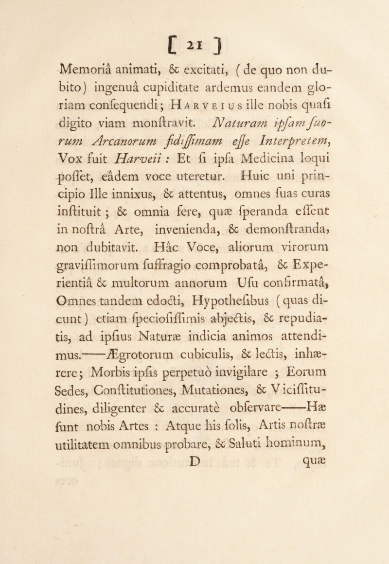 Memoria animati, & excitati, ( de quo non du¬ bito) ingenua cupiditate ardemus eandem glo¬ riam confequendi; Harveius ille nobis quau digito viam monftravit. Naturam ipfam fuo- rum Arcanorum jidijjimam ejfe Interpretem, Vox fuit Harveii: Et fi ipia Medicina loqui poffet, eadem voce uteretur. Huic uni prin¬ cipio Ille innixus, & attentus, omnes fuas curas inftituit; & omnia fere, quae fperanda effent in noftra Arte, invenienda, & demonftranda, non dubitavit. Hac Voce, aliorum virorum graviflimorum fuidragio comprobata, Sc Expe¬ rientia £c multorum annorum Ufu confirmata, Omnes tandem edodti, Hypothefibus (quas di¬ cunt ) etiam fpeciofiflimis abjedtis, & repudia¬ tis, ad ipfius Naturae indicia animos attendi¬ mus.-fEgrotorum cubiculis, & ledtis, inhae¬ rere; Morbis ipfls perpetuo invigilare ; Eorum Sedes, Conftitutiones, Mutationes, & V iciffitu- dines, diligenter & accurate obfervare-Hae funt nobis Artes : Atque his folis, Artis noftrae utilitatem omnibus probare, & Saluti hominum, E> quae