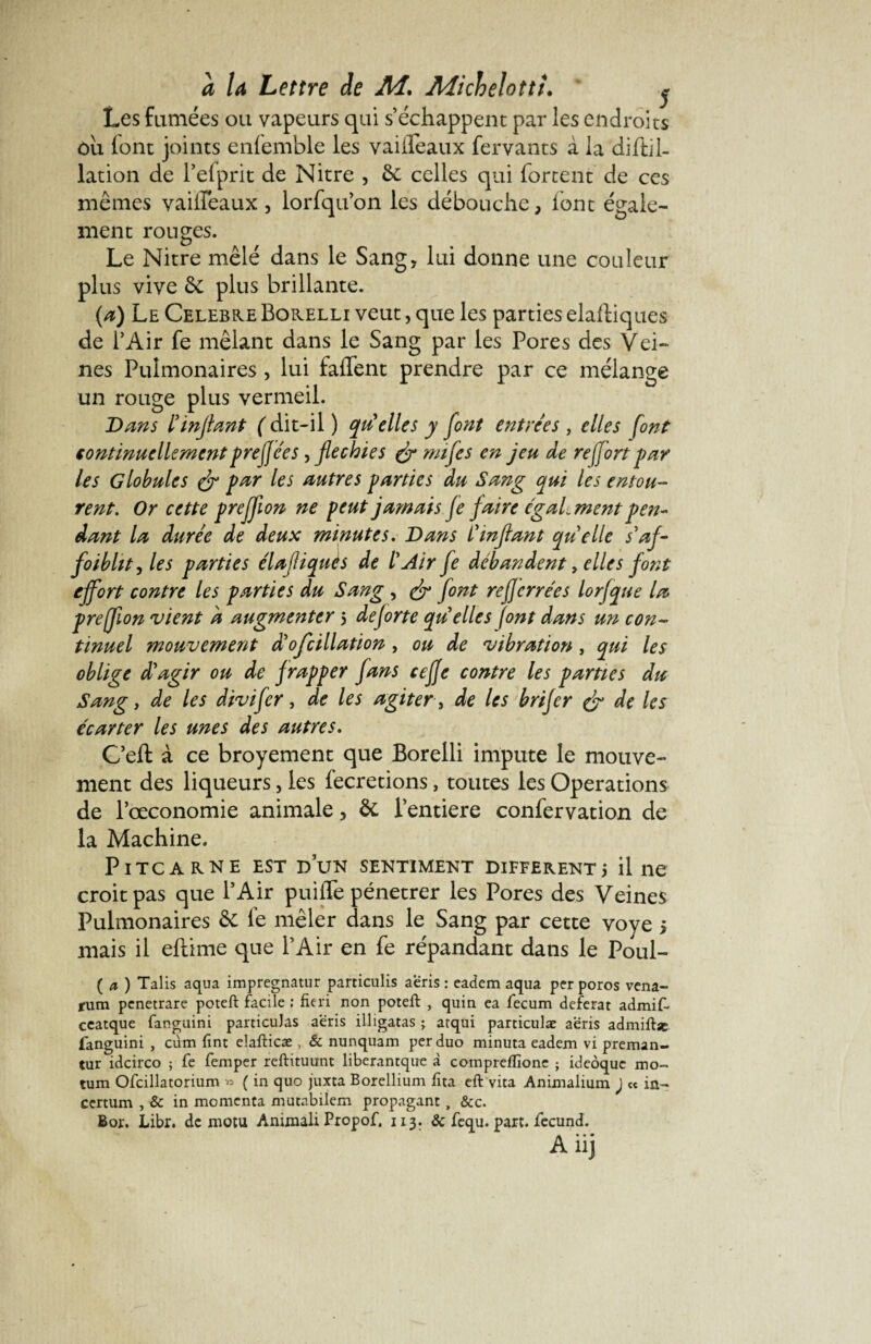 Les fumées ou vapeurs qui s’échappent par les endroits ôu font joints enfemble les vaiifeaux fervants à la diftil- lation de l’efprit de Nitre , 8c celles qui Portent de ces mêmes vailTeaux, lorfqu’on les débouche, font égale¬ ment rouges. Le Nitre mêlé dans le Sang, lui donne une couleur plus vive de plus brillante. (a) Le Célébré Borelli veut, que les parties elaftiques de l’Air fe mêlant dans le Sang par les Pores des Vei¬ nes Pulmonaires , lui falfent prendre par ce mélange un rouge plus vermeil. Dans ïmjlant ( dit-il ) qu'elles y font entrées , elles font continuellementprefjees, fléchies & mif es en jeu de re(fort par les Globules & par les autres parties du Sang qui les entou¬ rent. Or cette prejfion ne peut jamais je faire également pen¬ dant la durée de deux minutes. Dans i'inflant quelle s'af¬ faiblit, les parties élafliquès de l'Air fa débandent, elles font effort contre les parties du Sang , & font refjerrées lorfque la preflon vient à augmenter 5 deforte quelles font dans un con¬ tinuel mouvement d'ofcillation, ou de vibration, qui les oblige d'agir ou de f rapper fans cefje contre les parties du Sang y de les divifer, de les agiter , de les brifer & de les écarter les unes des autres. C’eft à ce broyement que Borelli impute le mouve¬ ment des liqueurs, les fecretions, toutes les Operations de l’œconomie animale, 8c l’entiere confervation de la Machine. PlTCARNE EST DUN SENTIMENT DIFFERENT 5 il ne croit pas que l’Air puifle pénétrer les Pores des Veines Pulmonaires de fe mêler dans le Sang par cette voye 5 mais il eftime que l’Air en fe répandant dans le Poul- ( a ) Talis aqua impregnatur particulis aeris : eadem aqua per poros vena- fum penetrare poteft facile ; fieri non poteft , quin ea fecum déférât admiT ceatque fanguini panicuJas aeris illigatas ; atqui particulæ aeris admiftse fanguini , cùm fint elafticæ , & nunquam per duo minuta eadem vi preman- tur idcirco ; fe femper reftituunt liberantque à comprefEone ; ideôquc mo- tum Ofcillatorium « ( in quo juxta Borellium Eta eft vita Animalium ) « in¬ certum , & in momenca mutabilem propagant, &c. Bor. Libr. de motu Anixnali Propof. 113. & fequ. part, fecund. Anj