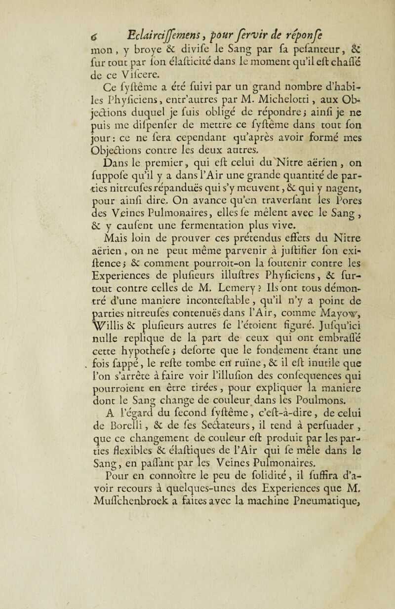 mon, y broyé 6c divife le Sang par fa pefanteur, & fur tout par Ion élafticité dans le moment qu’il eft chafié de ce Vifcere. Ce fyftême a été fuivi par un grand nombre d’habi¬ les Phylîciens, entr’autres par M. Michelotti, aux Ob« jedions duquel je fuis obligé de répondre j ainfi je ne puis me difpenfer de mettre ce fyftême dans tout fon jour: ce ne fera cependant qu’après avoir formé mes Objections contre les deux autres» Dans le premier? qui eft celui du Nitre aérien, on fuppole qu’il y a dans l’Air une grande quantité de par¬ ties nitreufes répandues qui s’y meuvent, 6c qui y nagent, pour ainlî dire. On avance qu’en traverfant les Pores des Veines Pulmonaires, ellesfe mêlent avec le Sang , 6c y caufent une fermentation plus vive. Mais loin de prouver ces prétendus effets du Nitre aerien , on ne peut même parvenir à juftifier fon exi- ftence 5 6c comment pourroit-on la foutenir contre les Expériences de plufieurs illuftres Phylîciens, 6c fur- tout contre celles de M, Lemery ? Ils ont tous démon¬ tré d’une maniéré inconteftable, qu’il n’y a point de parties nitreules contenues dans l’Air, comme Mayoxv, Willis 6c plufieurs autres fe Pétoient figuré. Jufqu’ici nulle répliqué de la part de ceux qui ont embraflé cette hypothefe 5 deforte que le fondement étant une . fois fappé, le refte tombe en ruïne, 6c il eft inutile que l’on s’arrête à faire voir l’illufîon des confequences qui pourroient en être tirées , pour expliquer la maniéré dont le Sang change de couleur dans les Poulinons. A l’égard du fécond fyftême , c’eft-à-dire, de celui de Borelli, 6c de les Seclateurs, il tend à perfuader , que ce changement de couleur eft produit par les par¬ ties flexibles 6c élaftiques de l’Air qui fe mêle dans le Sang, en paftant par les Veines Pulmonaires. Pour en connoître le peu de folidité, il fuffira d’a¬ voir recours a quelques-unes des Expériences que M. Muffchenbroek a faites avec la machine Pneumatique, /