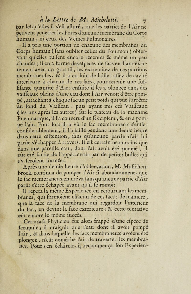 par lefqu’ elles il s’efl: affaré , que les parties de l’Air ne peuvent penetrer les Pores d’aucune membrane du Corps humain, ni ceux des Veines Pulmonaires. Il a pris une portion de chacune des membranes du Corps humain ( fans oublier celles du Poulmon ) obfer- vaut quelles fuilent encore recentes 6e même un peu chaudes 5 il en a formé desefpeces de facs en liant exac¬ tement avec un gros fil, les extremitez de ces portions membraneufes, 6e il a eu loin de laifler aflez de cavité intérieure à chacun de ces lacs , pour retenir une fuf- filante quantité d’Air : enfuite il les a plongez dans des vailfeaux pleins d’une eau dont l’Air venoit d’être pom¬ pé , attachant à chaque facun petit poids qui pût l’arrêter au fond du Vaiffeau : puis ayant mis ces Vailièaux ( les uns après les autres ) fur le plateau de la machine Pneumatique, il l’a couvert d’un Récipient, 6e en a pom¬ pé l’air. Pour lors il a vu le lac membraneux s’enfler conliderablement, il l’a laiflé pendant une demie heure dans cette diftention, fans qu’aucune partie d’air lui parût s’échapper à travers. Il eft certain neanmoins que dans une pareille eau, dont l’air avoit été pompé , il eût été facile de l’appercevdir par de petites bulles qui s’y feroient formées. Après une demie heure d’obfervation, M. Muflèhen- broek continua de pomper l’Air fi abondamment, que le fac membraneux en créva fans qu’aucune partie d’Air parut s’être échapée avant qu’il fe rompit. Il répéta la même Expérience en retournant les mem¬ branes , qui formoient chacun de ces facs : de maniéré , que la face de la membrane qui regardoit l’interieur du fac , en devint la face extérieure > 6e cette tentative eût encore le même luccès. Cet exact Phyficien fut alors frappé d’une efpece de fcrupule 5 il craignit que l’eau dont il avoit pompé Pair , 6c dans laquelle les lacs membraneux avoient été plongez, n’eût empêché i’air de traverfer les membra¬ nes. Pour s’en éclaircir, il recommença fon Experien-