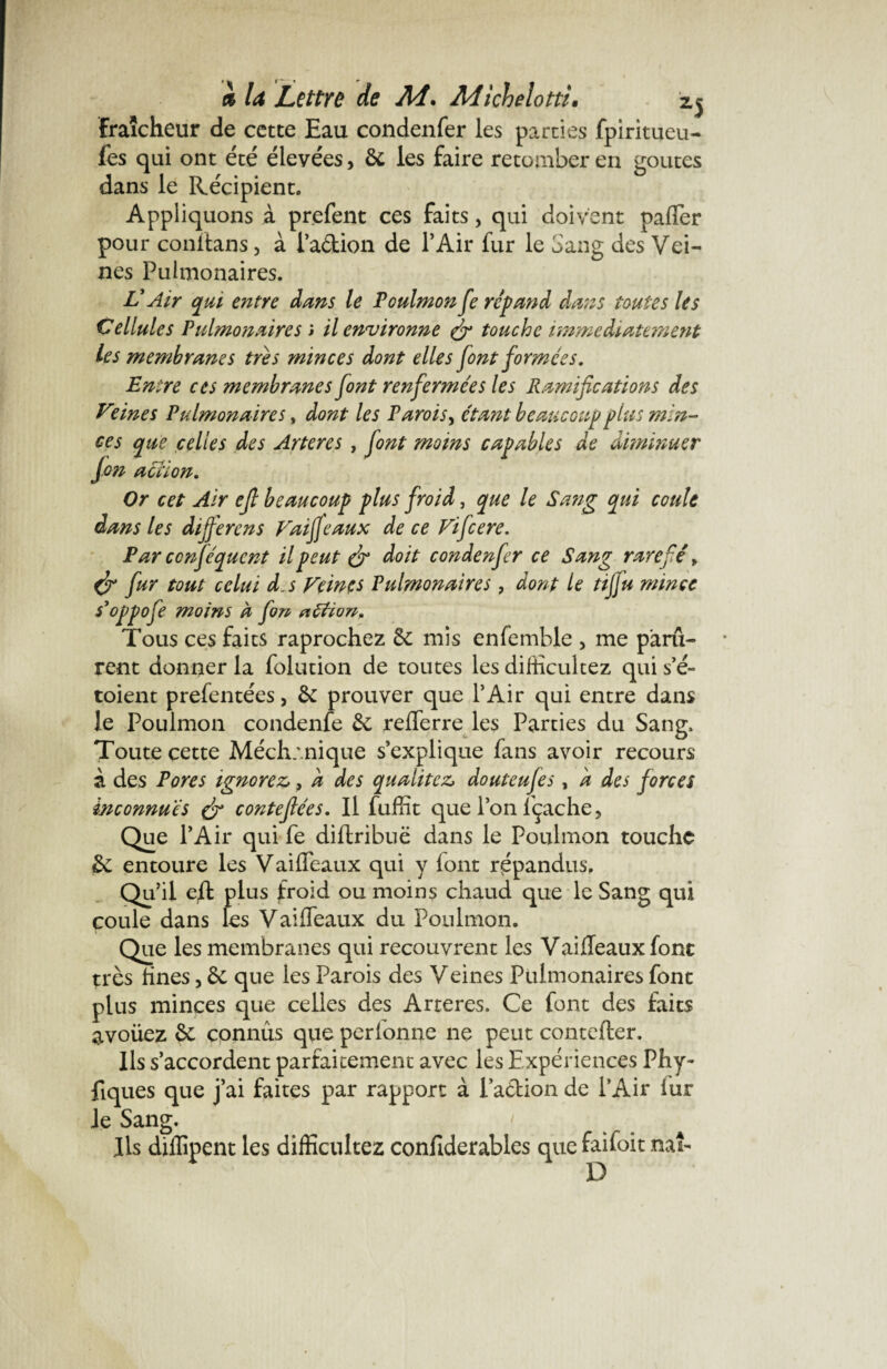 fraîcheur de cette Eau condenfer les parties fpiritueu- fes qui ont été élevées, de les faire retomber en goûtes dans le Récipient. Appliquons à prefent ces faits > qui doivent palier pour conltans, à l’adion de l’Air fur le Sang des Vei¬ nes Pulmonaires. VAir qui entre dans le Voulmon fe répand dans toutes les Cellules Pulmonaires » il environne & touche immédiatement les membranes très minces dont elles font formées. Entre ces membranes font renfermées les Ramifications des V°ines Pulmonaires, dont les Parois, étant beaucoup plus min¬ ces que celtes des Artères , font moins capables de diminuer jm action. Or cet Air efi beaucoup plus froid, que le Sang qui coule dans les différé ns Vaifjeaux de ce Vifcere. Par ccnféqucnt il peut & doit condenfer ce Sang raréfié > fur tout celui d,s Veines Pulmonaires, dont le tiffu mince s'oppofe moins a fim atfion» Tous ces faits raprochez de mis enfemble , me paru¬ rent donner la folution de toutes les diilicultez qui s’é- toient prefentées, de prouver que l’Air qui entre dans le Poulmon condenfe de refferre les Parties du Sang, Toute cette Méchanique s’explique fans avoir recours à des Pores ignorez,, d des qualités douteufes, a des forces inconnues & contefiées. Il fuffit que l’on lçache, Que l’Air qui fe diftribuë dans le Poulmon touche de entoure les Vaideaux qui y font répandus. Qu’il eft plus froid ou moins chaud que le Sang qui coule dans les Vaiffeaux du Poulmon. Que les membranes qui recouvrent les Vaiffeaux font très fines, de que les Parois des Veines Pulmonaires font plus minces que celles des Arteres. Ce font des faits avoüez de connus que perfonne ne peut contefter. Ils s’accordent parfaitement avec les Expériences Phy~ fiques que j’ai faites par rapport à lacbionde l’Air iur le Sang. ' . # lis diflipent les difficultez confîderables que faifoit naî- D