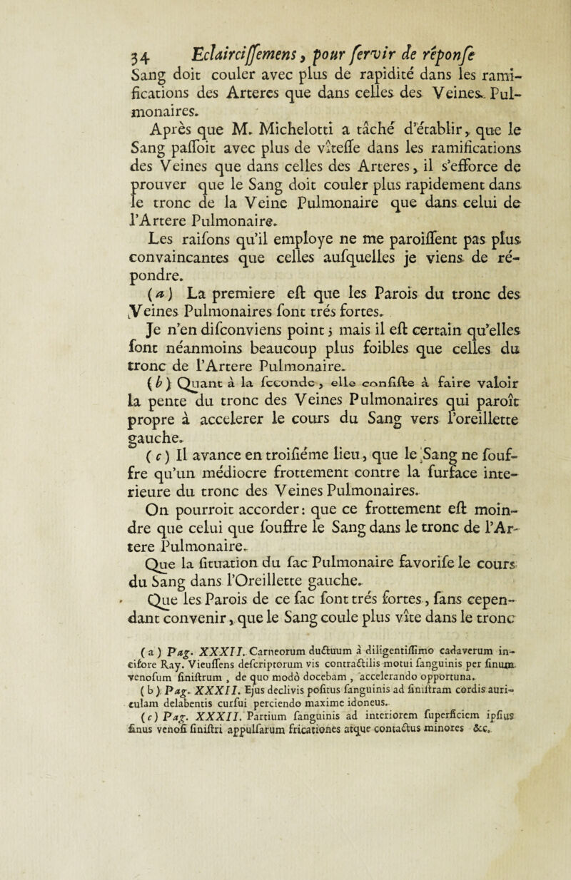 Sang doit couler avec plus de rapidité dans les rami¬ fications des Artères que dans celles des Veines.. Pul¬ monaires. Après que M. Michelotti a tâché d’établir,, que le Sang pafToit avec plus de vitefle dans les ramifications des Veines que dans celles des Arteres, il s’efforce de prouver que le Sang doit couler plus rapidement dans le tronc de la Veine Pulmonaire que dans celui de l’Artere Pulmonaire. Les raifons qu’il employé ne me paroiffent pas plus- convaincantes que celles aufquelles je viens de ré¬ pondre. (a) La première eft que les Parois du tronc des Veines Pulmonaires font très fortes. Je n’en difeonviens point 5 mais il eft certain qu’elles font néanmoins beaucoup plus foibles que celles du tronc de l’Artere Pulmonaire. ( b } Quant à la féconde , elle conJkfie à faire valoir la pente du tronc des Veines Pulmonaires qui paroît propre à accélérer le cours du Sang vers l’oreillette gauche. ( c ) Il avance en troifiéme lieu, que le ‘Sang ne fouf- fre qu’un médiocre frottement contre la furface inté¬ rieure du tronc des Veines Pulmonaires. On pourroit accorder : que ce frottement eft moin¬ dre que celui que fouftre le Sang dans le tronc de l’Ar¬ tere Pulmonaire. Que la fituation du fac Pulmonaire favorife le cours du Sang dans l’Oreillette gauche. Que les Parois de ce fac font très fortes, fans cepen¬ dant convenir, que le Sang coule plus vite dans le tronc (a) Pag. XXXII. Carneorum du&uum à diligentiflimo cadaverum in- eifore Ray. Vieuflens deferiptorum vis contra&ilis motui fanguinis per finum yenofum finiftrum , de quo modo docebam , accelerando opportuna. ( b ) Pag. XXXII. Ejus declivis pofitus fanguinis ad finiftram cordis auri- culam delabentis curfui perciendo maxime idoneus. ( c ) Pag. XXXII. Partium fanguinis ad interiorem fuperficiem ipflus ünus venofi finiftri appulfarum fricationes atque çoma&us minores &ç5