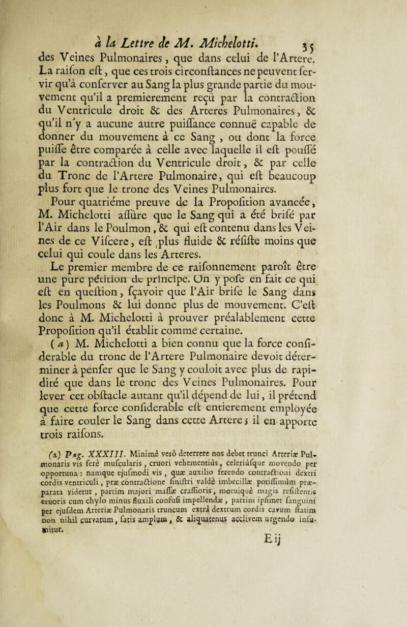 des Veines Pulmonaires, que dans celui de l’Artere. La raifon eft, que ces trois circonftances ne peuvent fer- vir qu a conferver au Sang la plus grande partie du mou¬ vement qu’il a premièrement reçu par la contraction du Ventricule droit & des Arteres Pulmonaires, & qu’il n'y a aucune autre puiffance connue capable de donner du mouvement à ce Sang , ou dont la force puiiTe être comparée à celle avec laquelle il eft pouffé par la contra&ion du Ventricule droit, & par celle du Tronc de l’Artere Pulmonaire, qui eft beaucoup plus fort que le tronc des Veines Pulmonaires. Pour quatrième preuve de la Propofition avancée, M. Michelotti affure que le Sang qui a été brifé par l’Air dans lePoulmon,& qui eft contenu dans les Vei¬ nes de ce Vifcere, eft .plus fluide réfifte moins que celui qui coule dans les Arteres. Le premier membre de ce raifonnement paroît être une pure pétition de principe. Un y pofe en fait ce qui eft en queftion, fçavoir que l’Air brife le Sang dans les Poulinons & lui donne plus de mouvement. Ceft donc à M. Michelotti à prouver préalablement cette Propofition qu’il établit comme certaine. {a) M. Michelotti a bien connu que la force confia derable du tronc de l’Artere Pulmonaire devoit déter¬ miner à penfer que le Sang y couloit avec plus de rapi¬ dité que dans le tronc des Veines Pulmonaires. Pour lever cet obftacle autant qu’il dépend de lui, il prétend que cette force conftderable eft entièrement employée à faire couler le Sang dans cette Artere j il en apporte trois raifons, (a.) Pag. XXXIII. Minime verô deterrere nos debet trunci Arteriæ Pul- monaris vis ferè mufcularis, cruori vehementiùs, celeriùfque movendo per opportuna : namque ejufmodi vis , quæ auxilio ferendo contraftioni dextri cordis ventriculi, præ contradlione finiftri valdè imbecillæ potiflîmûm præ~ parata videtur , partim majori maffæ crafiioris, motuiqaè magis refiftentis cruoris cum chylo minus fluxili confufi. impellendæ , partim ipfimet fanguini per ejufdem Arteriæ Pulmonaris truncum extra dextrum cordis cavum ftacim non nih.il curvatum, fatis ampluœ, & aliquacenus acGÜmn urgendo infu- *utur. Eij