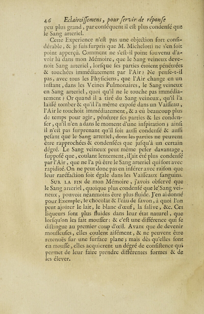 peu plus grand, par conféquent il eft plus condenfé que le Sang artériel. Cette Expérience n’eft pas une objection fort confi- dérable, èi je fuis furpris que M. Michelotti ne s’en foit point apperçu. Comment ne s’eft-il point fou venu d’a¬ voir lu dans mon Mémoire, que le Sang veineux deve- noit Sang artériel, lorfque les parties étoient pénétrées & touchées immédiatement par l’Air? Ne penfe-t-il pas, avec tous les Phylîciens, que l’Air change en un inilant,dans les Veines Pulmonaires, le Sang veineux en Sang artériel, quoi qu’il ne le touche pas immédia¬ tement ? Or quand il a tiré du Sang veineux, qu’il l’a lailfé tomber &: qu’il l’a même expofé dans un Vailfeau., l’Air le touchoic immédiatement, & a eû beaucoup plus de temps pour agir , pénétrer fes parties Se les couderp fer , qu’il n’en a dans le moment d’une infpiration 5 ainlî il n’elt pas furprenant qu’il foit aufli condenfé & aufli pefant que le Sang artériel, dont les parties ne peuvent être rapprochées Se condenfées que jufqu’à un certain dégré. Le Sang veineux peut même peler davantage, fuppofé que, coulant lentement, il'ait été plus condenfé par l’Air, que ne l’a pû être le Sang artériel qui fort avec rapidité. On ne peut donc pas en inférer avec raifon que leur raréfaction loit égale dans les Vaifleaux fanguins. Sur la fin de mon Mémoire , j’avois obfervé que le Sang artériel, quoique plus condenfé que le'Sang vei¬ neux , pouvoir néanmoins être plus fluide. J’en ai donné pour Exemple, le chocolat & l’eau de fa von, à quoi l’on peut ajouter le lait, le blanc d’œuf, la lalive, £ec. Ces liqueurs font plus fluides dans leur état naturel, que lorfqu’on les fait mouflfer: & c’eft une différence qui le diftingue au premier coup d’œil. Avant que de devenir mouflèufes, elles coulent aifément, &: ne peuvent être retenues fur une furface plane 5 mais dès qu’elles lont en moufle , elles acquièrent un dégré de conflftence qui permet de leur faire prendre différentes formes & dg les élever.