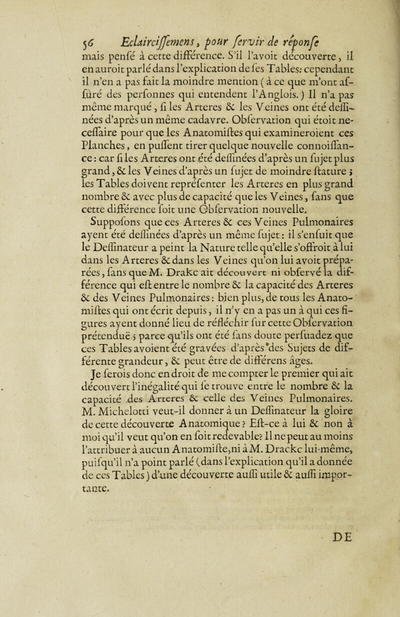 mais penfé à cette différence. S'il l’a voit découverte 3 il en auroit parlé dans l'explication de fes Tables; cependant il n’en a pas fait la moindre mention ( à ce que m’ont af- furé des perfonnes qui entendent l’Anglois. ) Il n’a pas même marqué 5 fi les Arteres & les Veines ont été deffi- nées d’après un même cadavre. Obfervation qui étoit ne- ceffaire pour que les Anatomiftes qui examineroient ces Planches, en puflent tirer quelque nouvelle connoiflan- ce : car files Arteres ont été deflinées d’après un fujet plus grand 3 &; les Veines d’après un lu jet de moindre ftature s les Tables doivent repréfenter les Arteres en plus grand nombre &: avec plus de capacité que les Veines, fans que cette différence foit une Obfervation nouvelle. Suppofons que ces Arteres ôt ces Veines Pulmonaires ayent été deflinées d’après un même fujet : il s’enfuit que le Deffinateur a peint la Nature telle quelle s’offroit à lui dans les Arteres êedans les Veines qu’on lui avoit prépa¬ rées , fans que M. Drakc ait découvert ni obfervé la dif¬ férence qui eû entre le nombre êe la capacité des Arteres & des Veines Pulmonaires : bien plus, de tous les Anato¬ miftes qui ont écrit depuis, il n’y en a pas un à qui ces fi¬ gures ayent donné lieu de réfléchir fur cette Obfervation prétendue 5 parce qu’ils ont été fans doute perfuadez que ces Tables avoient été gravées d’après Mes Sujets de dif¬ férente grandeur 5 êc peut être de différens âges. Je ferois donc endroit de me compter le premier qui ait découvert l’inégalité qui le trouve entre le nombre & la capacité des Arteres ôc celle des Veines Pulmonaires. M. Michelotti veut-il donner à un Deffinateur la gloire de cette découverte Anatomique ? Eft-ce à lui &: non à moi qu’il veut qu’on en foit redevable? Il ne peut au moins l’attribuer à aucun Anatomifte3ni àM. Drackc lui-même, puifqu’il 11’a point parlé (dans l’explication qu’il a donnée de ces Tables} d une découverte auffi utile &; auffi impor¬ tante. DE