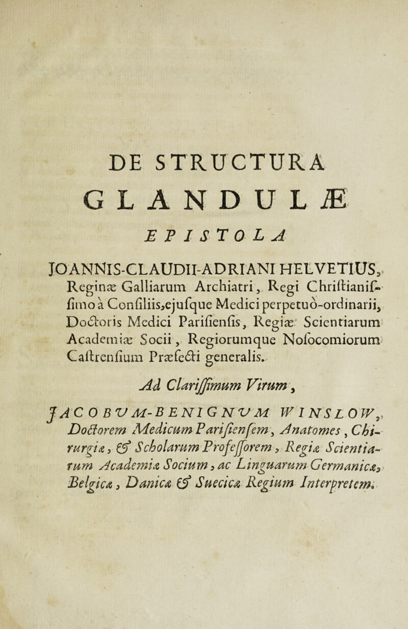 DE STRUCTURA CLAN DU L Æ EP 1ST 0LA JOANNIS-CLAUDII-ADRIANI HELVETIUS,. Reginæ Galliarum Archiatri, Régi Chridianif- fîmoà Con(iliis>ejufque Mediciperpetuô-ordinarii, Do£toris Medici Parifienfis, Regiæ.’ Scientiarum Academiæ Socii, Regiorumque Nolocomiorum Caltrcniîum Præfeâi generalis. Ad ClartJJïmum Virum, jacobvm-benignvm winslow,, Doftorem Medicum Parijienfem, Anatomcs , Chi- rurgîA, & Scbolarum Profejjorem, Régi a Sdentia- rum Academie Socium 3 ac Linguarum Germanicx, Belgicœ, Dam ca (A Suède a Regium Interpretcm.