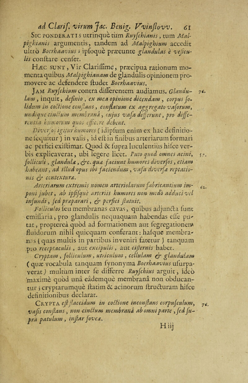 Sic pondérâti s utrinquè tùm Ruyjchianis, tum M.-ü- Pg hianis argumentis, tandem ad Malpighium accedit ultio Bocrhaavius i ipfoquè præeunte glandulas e veficti- lis conftare cenlet. Hæc sunt , Vir Clariflîmé, præcipua rationum mo- menta quibus Malpighianam de glandulis opinionem pro movere ac defendere ftudet Boerhaavius. Jam Ruyjchium contra difierentem audiamus. Glandu- lam , inquit > definio , ex mea opinione dicendam , corpus jo¬ li dum tn coctïone confians, confiatum ex aggregato vajoru?n> un d: que cincium membranâ , eu jus vafia dififierunt, pro diffe- ventm h un, on: m quos cjfic.re debent. piveros igiîur humores ( idipfum enim ex hac defini tîo- ne l'equitur ) in vaiis, id eftin finibus arteriarum formari ac per lie i exiltimat. Quod &. fupra luculentius hifee ver- bis expiicaverat, ubi legere licet, Puto quod omnes acini^ fiolliculi, glanduU , (fie. qua fiaci uni humores dïverfios , etiam habeœnt > ad illud opus ihi jau en dura, va fia diverjœ reptatio- nis fi ccntextura. Arteriarum extremis nomen a rte rie la? ’urn fia h ricantiu m im- poni jubet, ab ipfifiquè ancrus humores non modo adducïvel mfiunâi, [ed prœparari, (fi perfici fiatuit, Folliculos leu membranas cavas, quibus adjuneba fun't emïÜâria, pro glandulis nequaquam habendas elfe pu* tat, proptereà quod ad formationem aut fegregationem fluidorum nihil quicquam conférant : hafque membra^ n; s { quas multis in partions inveniri fatetur ) tanquam pro recepîaculis , aut exclpulls, aut cifiernis habet. Cryptam , fiolliculum, utûculum , cellulam (fi glaudulam ( quæ vocabula tanquam fynonyma Boerhaavius ulurpa- verat J multum inter fe difterre Ruyjchius arguit, idco maximè quod unâ eâdemquè membranâ non obducan- tur 5 cryptarumquè ftatim 6c acinorum ftru&uram hilce definitionibus déclarât. Crypta efi daccidum in cotfione inc on dans corpujculum, y a fis confians > non cinttum membranâ ab omni parte , (ed fu¬ pra patulum , infiar joveœ. Hiij