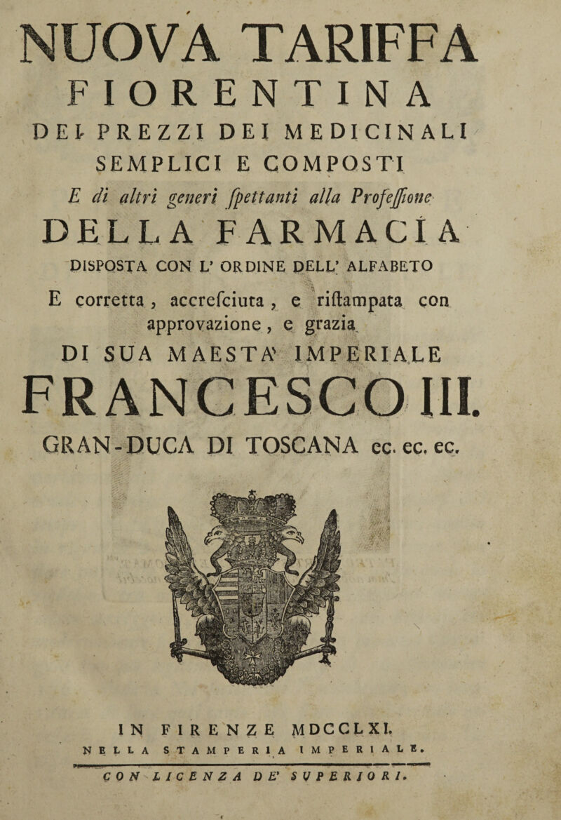 NUOVA TARIFFA FIORENTINA DEt PREZZI DEI MEDICINALI SEMPLICI E COMPOSTI % E dì altri generi [gettanti alla Profejfmie DELLA FARMACÌA * • •'< \ i DISPOSTA CON L’ ORDINE DELL’ ALFABETO » ’p,' E corretta, accrefciuta , e riftampata con approvazione, e grazia DI SUA MAESTÀ' IMPERIALE GRAN-DUCA DI TOSCANA ec. ec, ec. IN FIRENZE MDCCLXI. r at ■ a ^* ** NELLA STAMPERIA IMPERlAL • * ^ C 0 LICENZA DE' SUPERIORI* E. f