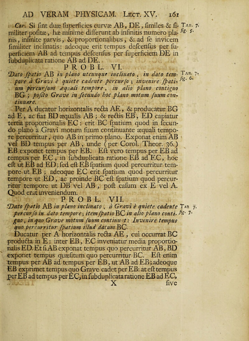 €ογ. δί ίιηϋ άαεε ίίιρεΓίίείεδ ουΓν^ ΑΒ, ΒΕ, ίίιηίΐεδ & ίι- Ταβ. 7· ιηίΙίίεΓ ροίίηε , Ιιεε Γηίηΐιηε άίίΓεηιηί; ζύ ίηίίηίϋδ ηυηιεΓο ρΐα- *' ηίδ , ίηίίηίΐε ρ&Γνίδ, & ρΓοροΓϋίοηαΙίΒιΐδ, & ζά ίε ίηνίεειη ίίιηίΙίΓεΓ ίηεΐίηαάδ: αάεοςυε επί ίεπτρυδ άείεεηίίΐδ ρεΓ ίίι- ρεΓίίείειη ΑΒ ζά ίεηιρπδ Βείεεηίίΐδ ρεΓ ίίιρεΓίίείειη ΒΕ ίη ίίιΜιιρΙϊε&ΐα πιΐίοηε ΑΒ «ιά. ΒΕ. •ι ΡΚΟΒΙ. VI. \Παΐο βραΐίο ΑΒ ίη ρΐαηο κίοηηψΜ ίηεΐίηαΐο , ίη άαΐο ίβηι- ΤΑ1^· 7· ροϊ'β α Ονανί ε ηιιίεΐβ εαάβηΐε ρεηεην(ο ; ίηνεηΪΓβ βραίί* ΐΐτη ρβΐχητβΐΐη αηιιαίί ΐετηροτε , ιη αΐϊο ρΐαηο εοηΐί^ηο ΒΟ ; ροβίο (ατανε ίη βεαιηάο Ιοοε ρΐαηο πιοίηπι βιητη εοη- ίίηηανε. ΡεΓ Α άυεαίιΐΓ Ηοπχοηίαΐίδ Γε£Ε. ΑΕ, & ρΓοάυεαίυΓ ΒΟ ζά Ε, ζο ήζί ΒΒ Σεςυαίίδ ΑΒ ; & τεθιΐδ ΕΒ, ΕΒ εαρίαίυΓ ΐεϊΐία ρΓοροΓίΐοηαΙίδ ΕΟ : επί ΒΟ ίραΐίυιη <ριοά ίη Γεευη- άο ρΐαηο α Οκινί ιηοΐαηι Γιιυιη εοηΐίηιιαηίε δεςιι&ΐί ίεπιρο τε ρεΓευΓπΐυΓ , φΐα ΑΒ ίη ρππιο ρΐαηο. Εχροη&Γ εηίηι ΑΒ νεί ΒΒ Γειηρυδ ρεΓ ΑΒ , υηάε (ρεΓ ΟογοΙ. ΤΗεοΓ. 36.) ΕΒ εχροηεΐ ΐειηριαδ ρεΓ ΕΒ. ΕίΙ νεΓο ίζεπιρυδ ρεΓ ΕΒ ζά ίεηιρυδ ρεΓ ΕΟ , ίη Γι&άυρίίεαΐα ταύοηε ΕΒ ζά ΕΟ, Ιιοε εΛ υί ΕΒ αά ΕΒ; Γεά είΐ ΕΒίρ&ίίιίΓη ςυοά ρεΓειίΓΓίίυΓ ίειτι- ροΓε υΐ ΕΒ ; αάεοςιιε ΕΟ επί ίραίίυπι φΐοά ρεΓειίΓΓίίιιΐΓ ΐεπιροΓε υί ΕΒ, αε ρΓοίηάε ΒΟ είΐ ίραΐίιπη φΐοά ρεΓευΓ- τίίυΓ ΐειηροΓε υΓ ΒΒ νεί ΑΒ , ροίΐ εαΓιιηα εχ Ε νεί Α. Ομοά επη ίηνεηίεηάιπη. ΛΓ;η.ν ΡΚΟΒΙ. VII. *Όαίο βραΐίο ΑΒ ίη ρΐαηο ίηεΐίηαΐο , ά Ονανί ε ψύεΐε εαάβηΐε Ταβ γ. ρετεηΐ'βο ίη άαΐο ίεηιροτε; ίΐετη/ραΐϊο¥>(Ζ ίη αΐιορΐαηο εοηΐί- Ατ· 7· £κο, ίη ριιο Ονανε τηοΐηιη ('ηηηι εοηΐίηιι η: Ιηνεηίνε ΐεηιρηε ηκο ρενειιτνίίην βραΐίηηι ίίΐηά άαΐηηι ΒΟ· ΒαεαίυΓ ρεΓ Α Ηοπζοηίαΐίδ Γεβ:α ΑΕ , επί οεειίΓΓ^ί: ΒΟ ρΓοάιι&α ίη Ε: ίηίεΓ ΕΒ, ΕΟ ίηνεηίαίυΓ ηιεάία ρΓοροΓίίο- ηαΐίδ ΕΒ.Εϊ Γι ΑΒ εχροηαϋ ίεηιρυδ ςηο ρεΓειίΓΓίϋιΐΓ ΑΒ ? ΒΒ εχροηεί; ΐεπιρηδ ςυεεΓιίυηι ςιιο ρεΓειχΓΠίυΓ ΒΟ. ΕΛ εηίηι ΐειηρυδ ρεΓ ΑΒ αά ΐεηιρυδ ρεΓ ΕΒ, ηί; ΑΒ αά ΕΒ; αάεοςμιε ΕΒ εχρΓίπιεί: Γεπιρυδ ςυο Οηινε εαάεΓ ρεΓ ΕΒ: αί εΛ Γεπιριίδ ρεΓ ΕΒ αά ίεηιραδ ρεΓ ΕΟ, ίη ΓιιΒάυρΙίεαίαΓαίίοηε ΕΒ αά ΕΟ, X Γίνε