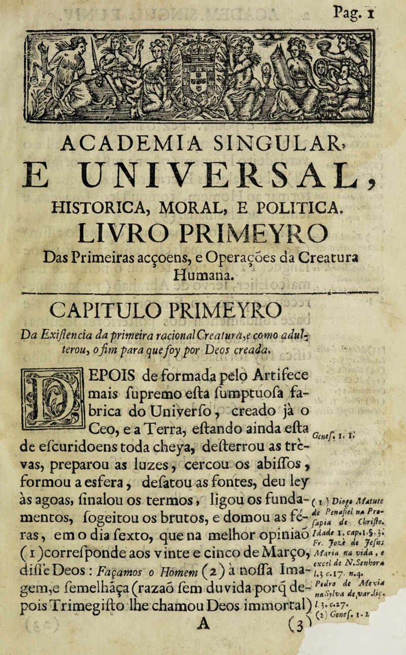 ACADEMIA SINGULAR. E UNIVERSAL, HISTÓRICA, MORAL, E POLÍTICA. LIVRO PRIMEYRO Das Primeiras acçoens, e Operações da Creatura Humana. CAPITULO PRIMEYRO Da Exijlencia da primeira racionalCreaiura^e como aduí^ terou^ ofim para quefoy por Deos creada, EPOIS de formada pelo Artifece mais fupremo efta fumptuofa fa¬ brica do Uni ver fo, creado jà o Ceo, e a Terra, eftando ainda efta ^ j. de efcuridoens toda cheya, defterrou as tre¬ vas, preparou as luzes, cercou os abiíTos, formou a esfera, defatou as fontes, deu ley às agoas, finalou os termos, ligou os funda- (,) AÍÁtutc mentos, íogeitou os brutos, e domou as fé- ânflô. ras, emo dia fexto, quena melhor opinião (I jcorrelponde aos vinte e cinco de Março, AÍ<\rÍA fia vida , « -rx y \ ' rr T (xcd de N^Setihora ullie Ocos : Façamos o Hómem ^ noíla Iroâ- gem,e femelhãça (razaò fem duvida porq de- 2$ pois Trimegifto lhe chamou Deos immortal) Mj^ ^