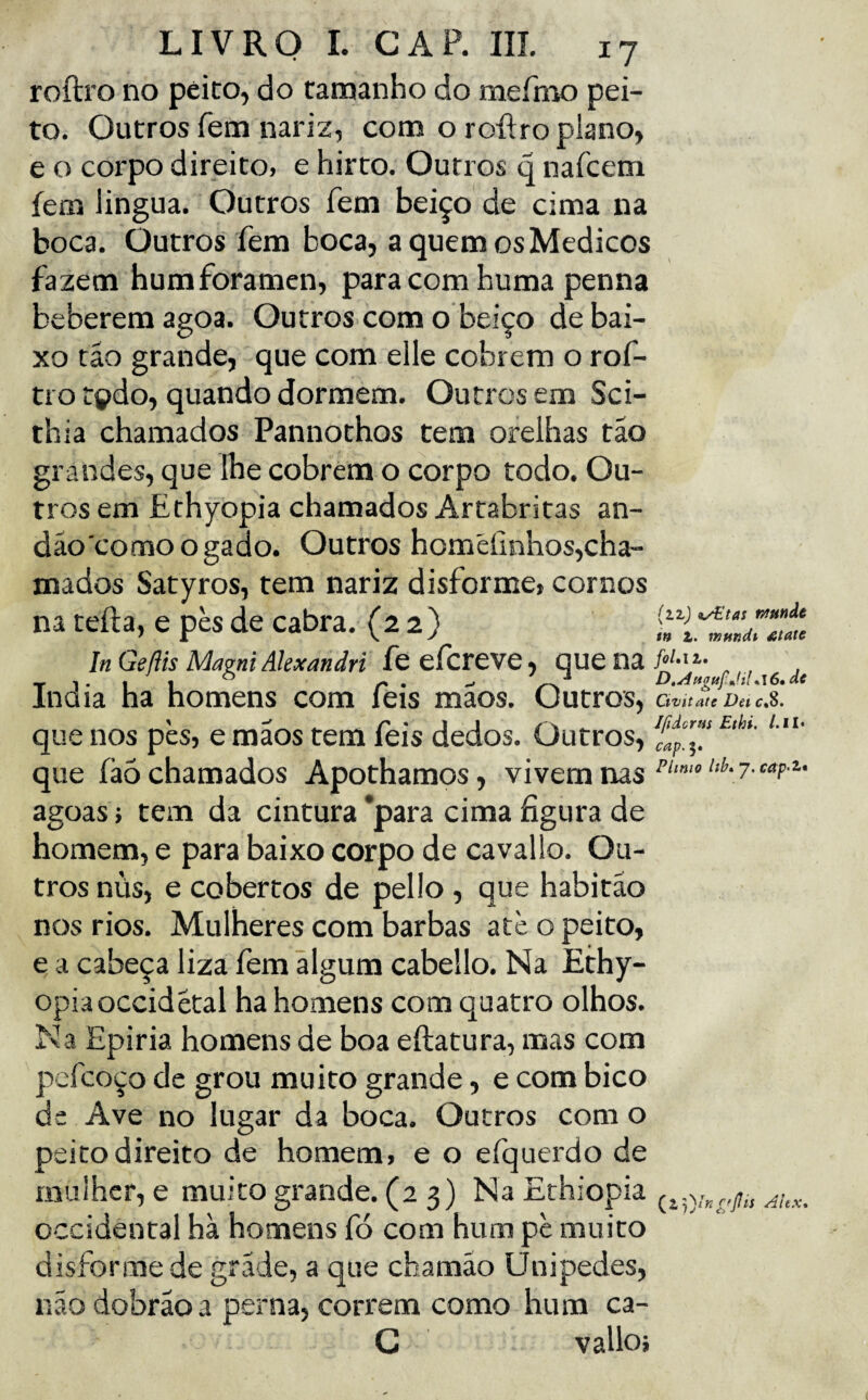 roílro no peito, do tamanho do meínao pei¬ to. Outros fem nariz, com o roRro plano, e o corpo direito, e hirto. Outros q nafcem fem lingua. Outros fem beiço de cima na boca. Outros fem boca, a quem os Médicos fazem humforamen, para com huma penna beberem agoa. Outros.com o beiço debai¬ xo tâo grande, que com elle cobrem o rof- tro tçdo, quando dormem. Outros em Sci- thia chamados Pannothos tem orelhas tão grandes, que lhe cobrem o corpo todo. Ou¬ tros em Ethyopia chamados Artabritas an- dão como o gado. Outros homéíinhos,cha- mados Satyros, tem nariz disforme, cornos na teíla, e pès de cabra. (22) In Geftis Mazni Alexandri feefcreve, que na/<’'•', Inaia ha homens com íeis maos. Outros, Civitate Dei c.S. que nos pès, emãos tem feis dedos. Outros, ffp.l/ que íàò chamados Apothamos, vivem nas 7- agoas; tem da cintura *para cima figura de homem, e para baixo corpo de cavallo. Ou¬ tros nus, e cobertos de pello , que habitão nos rios. Mulheres com barbas ate o peito, e a cabeça liza fem ãlgum cabello. Na Ethy- opiaoccidêtal ha homens com quatro olhos. N a Epiria homens de boa eftatura, mas com pcfcoço de grou muito grande, e com bico de Ave no lugar da boca. Outros com o peito direito de homem, e o efquerdo de mulher, e muito grande. (2 3) NaEthiopia Occidental hà homens fó com hum pè muito disforme de grade, a que chamão Unipedes, não dobrão a perna, correm como hum ca- G valloi ( 2,7 )/k r'Pis Alex*