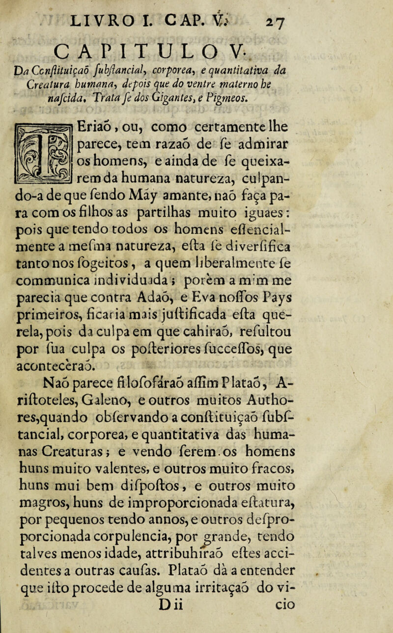 CAPITULO Vv Da Ccttflituiçaô fuhfiancial, corporea, e quantitativa da Creatura humana, depois que do ventre materno he nafcida. Trata fe dos Gigantes, e Pigmeos. Eriaó > ou, como certamente lhe parece, tem razaõ de fe admirar os homens, e ainda de fe queixa¬ rem da humana natureza, culpan¬ do-a de que fendo Máy amante, naò faça pa¬ ra com os filhos as partilhas muito iguaes: pois que tendo todos os homens eflencial- mente a mefma natureza, efta fe diverfifica tanto nos fogeitos, a quem iiberalmente fe communica individuada} porem a mim me parecia que contra Adaó, e Eva noffbs Pays primeiros, ficaria mais juítificada efta que¬ rela, pois da culpa em quecahirao, refultou por fua culpa os pofteriores fucceflbs, que acontecèrao. Nao parece fi lofofárao aífim P lataô, A- riftoteles, Galeno, e outros muitos Autho- res,quándo obíèrvandoaconftituiçaô fubí- tancial, corporea, e quantitativa das huma¬ nas Creaturas} e vendo ferem, os homens huns muito valentes, e outros muito fracos, huns mui bem difpoftos, e outros muito magros, huns de improporcionada eftatura, por pequenos tendo annos, e outros defpro- porcionada corpulência, por grande, tendo talves menos idade, attribuhfraó eftes acci- dentes a outras caufas. Platao dà a entender que ifto procede de alguma irritaçaó do vi- D ii cio