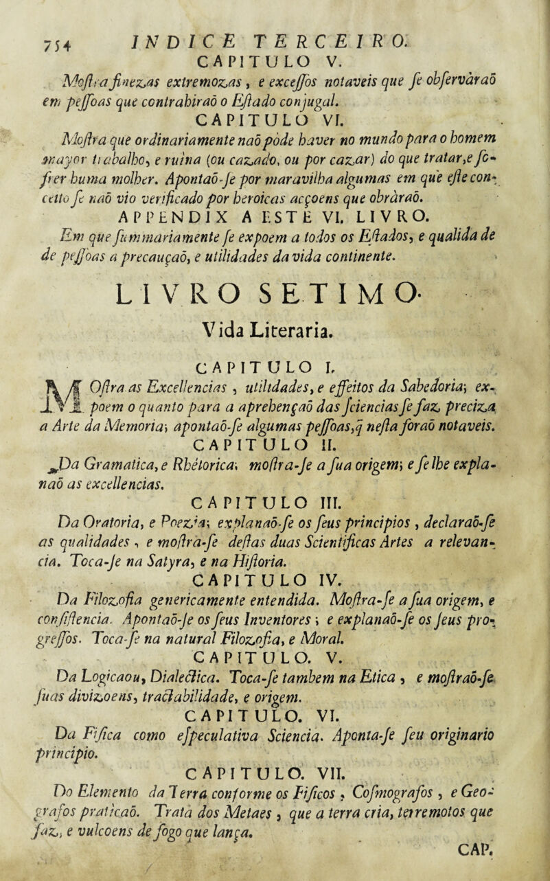 CAPITULO V. Mojh a jinííz>^s extremoz,as, e excejjos notáveis que fe obfervàraõ em pejfoas que contrahiraò o Eftado conjugal. CAPITULO Ví. Mojlra que ordinariamente naòpòde haver no mundo para o homem wayov íiabúlho-i e rutna {ou caz,ado, ou por caz^ar) do que tratar^e fc* frer huma molher. Aponíaõ-Je por maravilha algumas em que ejlecon* cctto fe naõ vio verificado por heroicas acçoens que obràraõ. APPLNDIX A LSTE VI. LIVRO. Em que fumrnariamente fe expõem a todos os E/iados^ e qualida de de pejjoas a precauçaõj e utilidades da vida continente. LIVRO SÉTIMO- Vida Literaria. c A p I T u L o L MOfra as Excellencias , utilidadeseffeitos da Sabedoria) ex^ . poem 0 quanto para a aprehençaò das Jciencias fe faz, preciz,a a Arte da Memória] apontaôfe algumas pefcaSij nefta foraõ notáveis. CAPIT ULO il. jJDa Gramaticaye Rhétorica\ mofirafe afua origem\ efelhe expia- naõ as excellencias. CAPITULO Iir. Da Oratória) e PoezJa\ explanaõfe os feus principios , declaraõfé as qualidades ^ e mofirafe defias duas Scieniificas Artes a relevân¬ cia. Toca-Je na Satyra^ e na Hifloria. CAPITULO IV. Da Filoz,ofia genericamente entendida. Moftrafe a fua origem^ e confidencia. Apontaôfe os feus Inventores i e explanaõfe os feus pro^ grejfos. Tocafe na natural Filoz^ofia) e Moral CAPITULO. V. Da Logicaouf Dialeãica, Tocafe lambem na Etica , e moftraòfe fuas divizsoens^ traciabiUdade) e origem. CAPITULO. VI. Da Fifica como ejpeculativa Sciencia. Aponta-Je feu originário principio. CAPITULO. VII. Do Elemento da Terra conforme os Fificos ? Cofmografos , e Geó¬ grafos pratkaõ. Trata dos Metaes , que a terra cria) terremotos que fa;:,) e vulcoens de fogo aue lança. CAP,