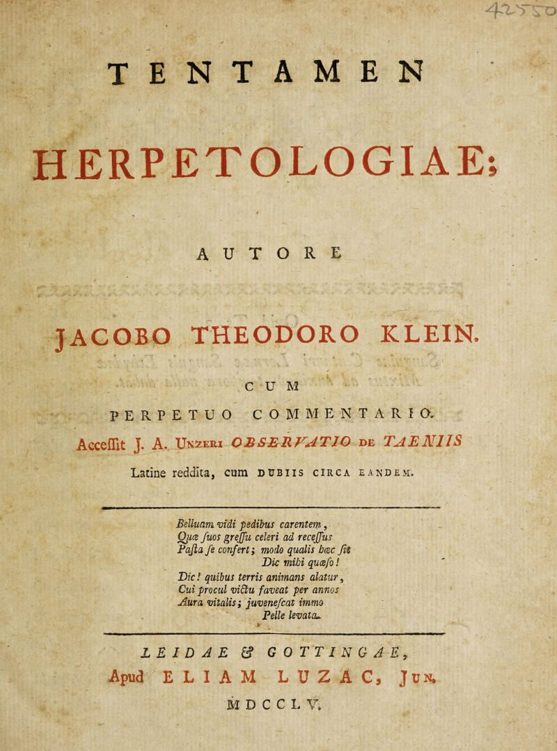 TENTAMEN HERPETOLOGIAE; A U T O R E JACOBO THEODORO KLEIN. ... . CUM PERPETUO COMMENTARIO, Acceffit J. A. Unzexu OBSERVATIO de TAENIIS Latine reddita, cum dubiis circa eandem. Belluam vidi pedibus carentem, Qiice fuos grejju celeri ad recejjus Fajia fe confert; modo qualis bcec Jit Dic mihi qucefo l Dic! quibus terris animans alatur, Cui procul viftu faveat per annos Aura vitalis; juvenefcat immo Pelle levata. LE ID A E & GOTTINGAE, Apud ELIAM LUZAC, Jun. MDCCLV.