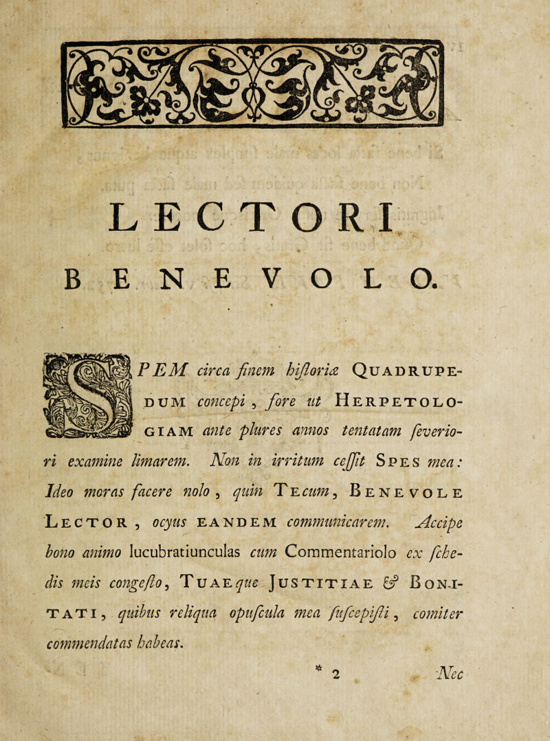 LECTORI r r • ' f i t % , \ . B E N E VOLO. * p P EM circa finem hijloria Quadrupe¬ dum concepi, fore ut Herpetolo- giam ante plures annos tentatam feverio- ri examine limarem. Non in irritum ccffit Spes mea: Ideo moras facere nolo , quin T e cum, Benevole 'Lector, ocyus eandem communicarem. Accipe bono animo lucubratiunculas cum Commentariolo ex fche- dis meis congefio, Tuae que Justitiae 6? Boni¬ tati, quibus reliqua opufcula mea fufcepifii, comiter commendatas habeas. * 2 Nec